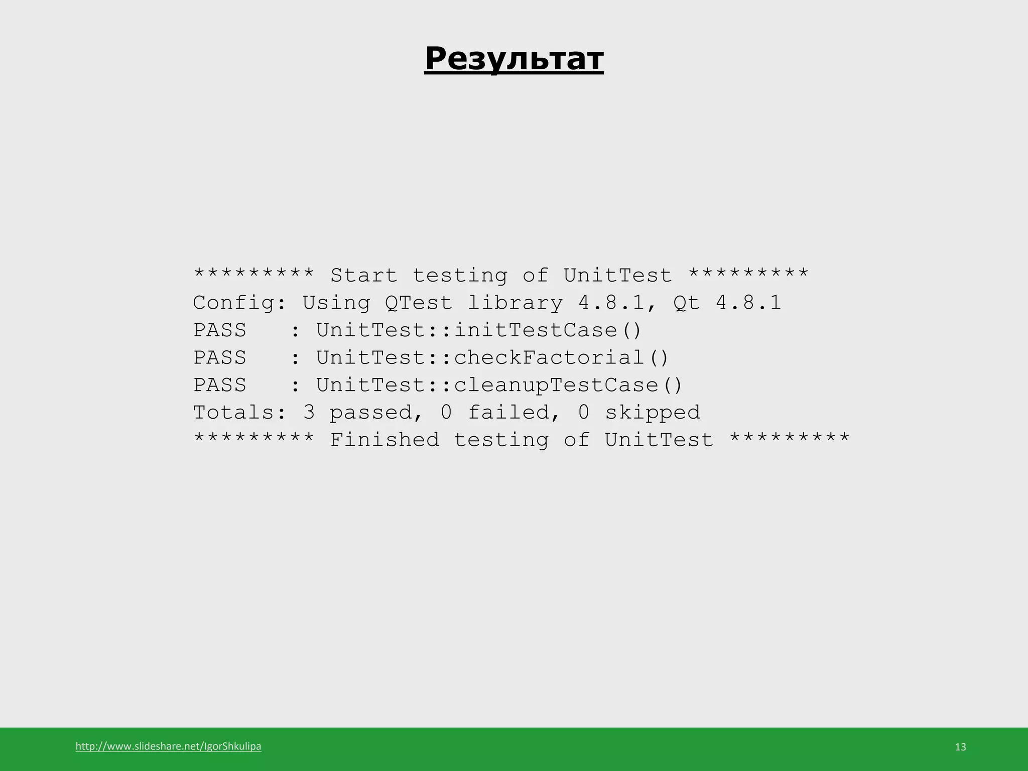 http://www.slideshare.net/IgorShkulipa 13
Результат
********* Start testing of UnitTest *********
Config: Using QTest library 4.8.1, Qt 4.8.1
PASS : UnitTest::initTestCase()
PASS : UnitTest::checkFactorial()
PASS : UnitTest::cleanupTestCase()
Totals: 3 passed, 0 failed, 0 skipped
********* Finished testing of UnitTest *********
 
