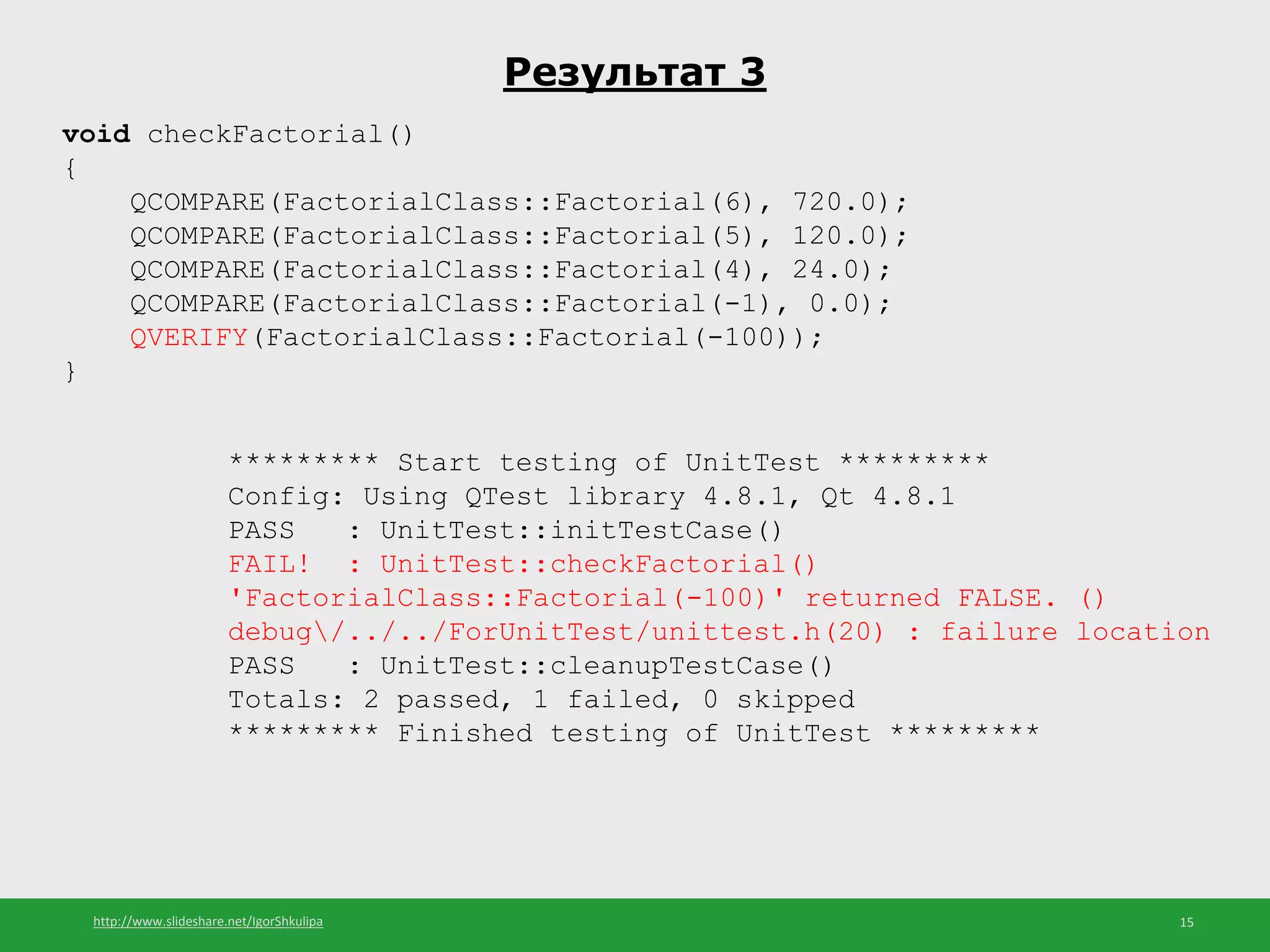 http://www.slideshare.net/IgorShkulipa 15
Результат 3
void checkFactorial()
{
QCOMPARE(FactorialClass::Factorial(6), 720.0);
QCOMPARE(FactorialClass::Factorial(5), 120.0);
QCOMPARE(FactorialClass::Factorial(4), 24.0);
QCOMPARE(FactorialClass::Factorial(-1), 0.0);
QVERIFY(FactorialClass::Factorial(-100));
}
********* Start testing of UnitTest *********
Config: Using QTest library 4.8.1, Qt 4.8.1
PASS : UnitTest::initTestCase()
FAIL! : UnitTest::checkFactorial()
'FactorialClass::Factorial(-100)' returned FALSE. ()
debug/../../ForUnitTest/unittest.h(20) : failure location
PASS : UnitTest::cleanupTestCase()
Totals: 2 passed, 1 failed, 0 skipped
********* Finished testing of UnitTest *********
 