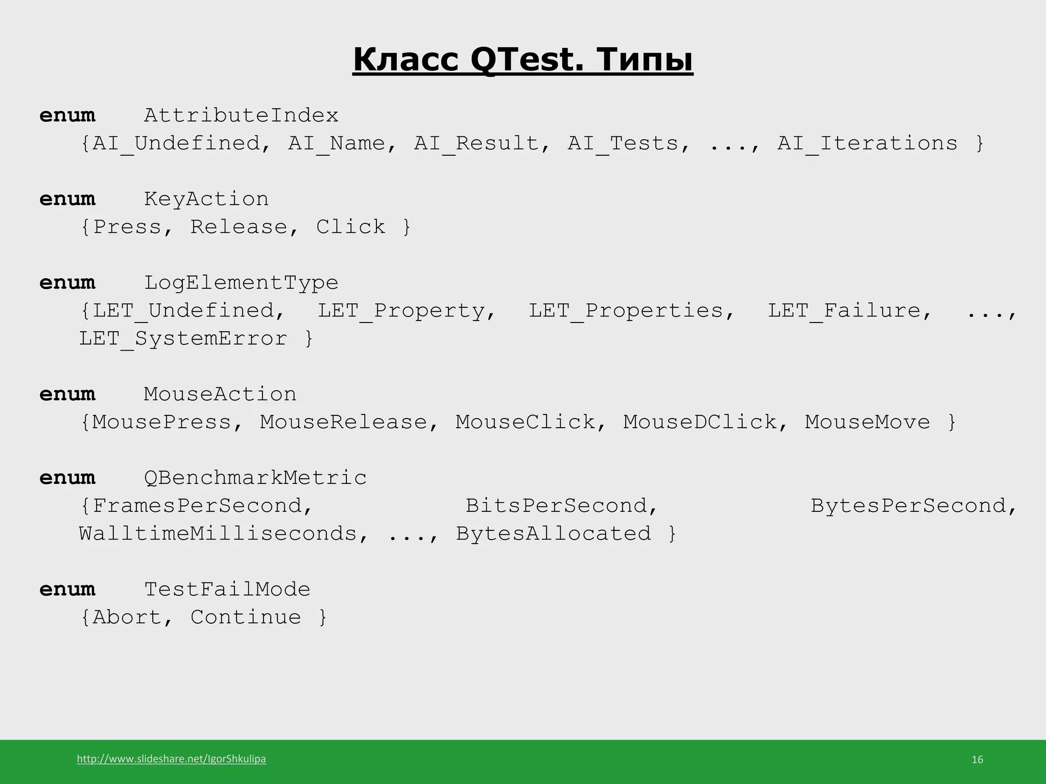 http://www.slideshare.net/IgorShkulipa 16
Класс QTest. Типы
enum AttributeIndex
{AI_Undefined, AI_Name, AI_Result, AI_Tests, ..., AI_Iterations }
enum KeyAction
{Press, Release, Click }
enum LogElementType
{LET_Undefined, LET_Property, LET_Properties, LET_Failure, ...,
LET_SystemError }
enum MouseAction
{MousePress, MouseRelease, MouseClick, MouseDClick, MouseMove }
enum QBenchmarkMetric
{FramesPerSecond, BitsPerSecond, BytesPerSecond,
WalltimeMilliseconds, ..., BytesAllocated }
enum TestFailMode
{Abort, Continue }
 