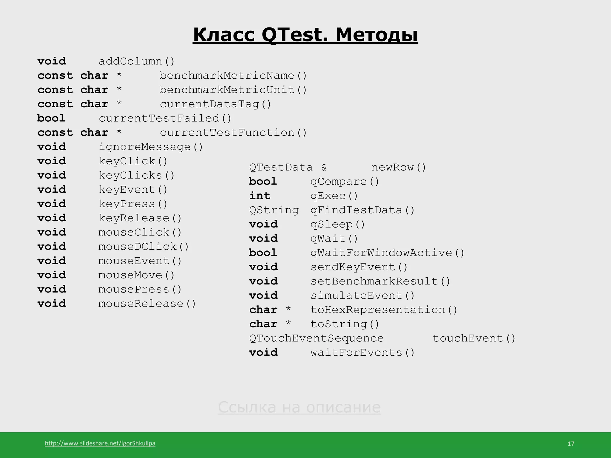 http://www.slideshare.net/IgorShkulipa 17
Класс QTest. Методы
void addColumn()
const char * benchmarkMetricName()
const char * benchmarkMetricUnit()
const char * currentDataTag()
bool currentTestFailed()
const char * currentTestFunction()
void ignoreMessage()
void keyClick()
void keyClicks()
void keyEvent()
void keyPress()
void keyRelease()
void mouseClick()
void mouseDClick()
void mouseEvent()
void mouseMove()
void mousePress()
void mouseRelease()
QTestData & newRow()
bool qCompare()
int qExec()
QString qFindTestData()
void qSleep()
void qWait()
bool qWaitForWindowActive()
void sendKeyEvent()
void setBenchmarkResult()
void simulateEvent()
char * toHexRepresentation()
char * toString()
QTouchEventSequence touchEvent()
void waitForEvents()
Ссылка на описание
 