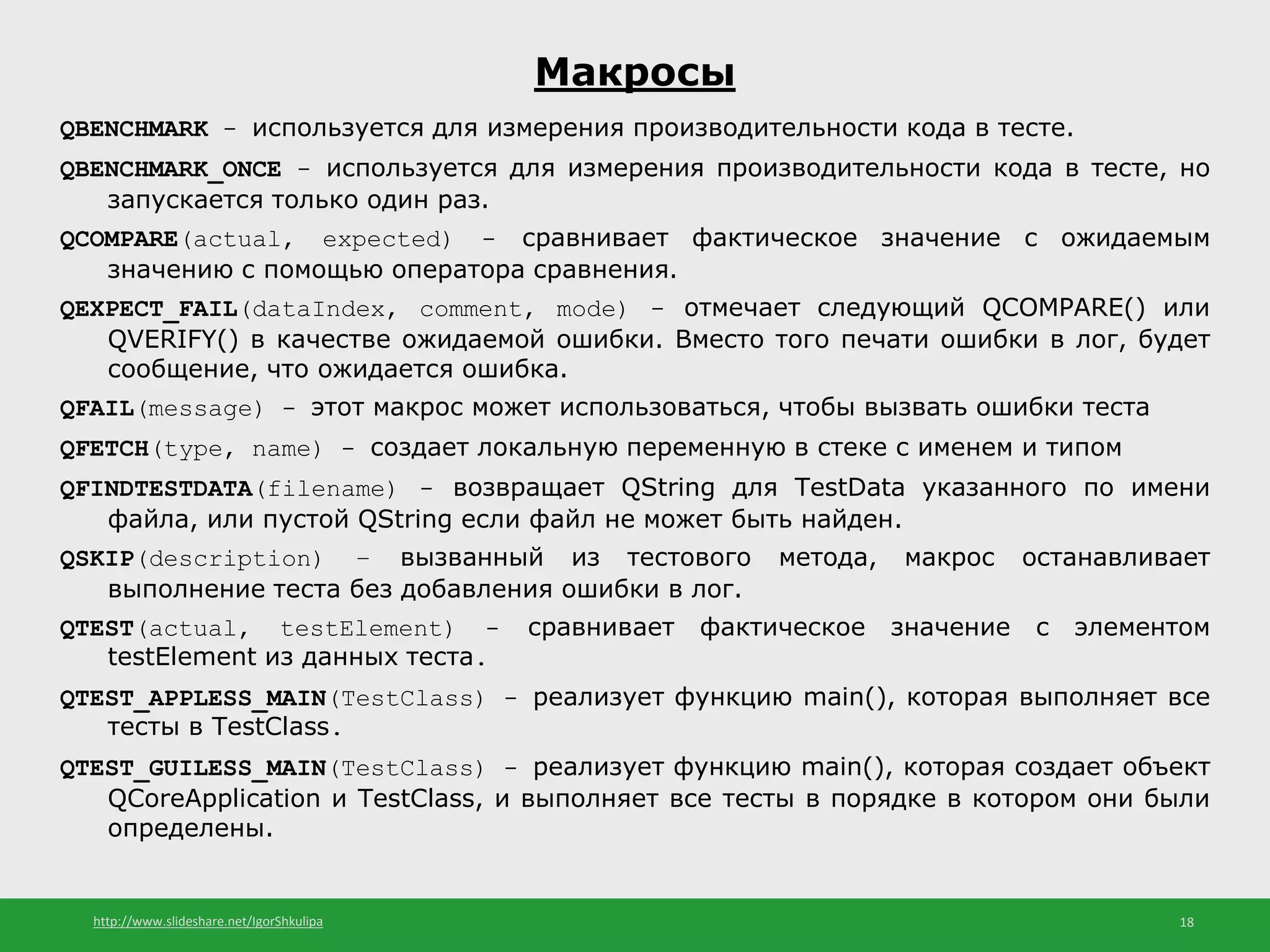 http://www.slideshare.net/IgorShkulipa 18
Макросы
QBENCHMARK - используется для измерения производительности кода в тесте.
QBENCHMARK_ONCE - используется для измерения производительности кода в тесте, но
запускается только один раз.
QCOMPARE(actual, expected) - сравнивает фактическое значение с ожидаемым
значению с помощью оператора сравнения.
QEXPECT_FAIL(dataIndex, comment, mode) - отмечает следующий QCOMPARE() или
QVERIFY() в качестве ожидаемой ошибки. Вместо того печати ошибки в лог, будет
сообщение, что ожидается ошибка.
QFAIL(message) - этот макрос может использоваться, чтобы вызвать ошибки теста
QFETCH(type, name) - создает локальную переменную в стеке с именем и типом
QFINDTESTDATA(filename) - возвращает QString для TestData указанного по имени
файла, или пустой QString если файл не может быть найден.
QSKIP(description) – вызванный из тестового метода, макрос останавливает
выполнение теста без добавления ошибки в лог.
QTEST(actual, testElement) - сравнивает фактическое значение с элементом
testElement из данных теста.
QTEST_APPLESS_MAIN(TestClass) - реализует функцию main(), которая выполняет все
тесты в TestClass.
QTEST_GUILESS_MAIN(TestClass) - реализует функцию main(), которая создает объект
QCoreApplication и TestClass, и выполняет все тесты в порядке в котором они были
определены.
 