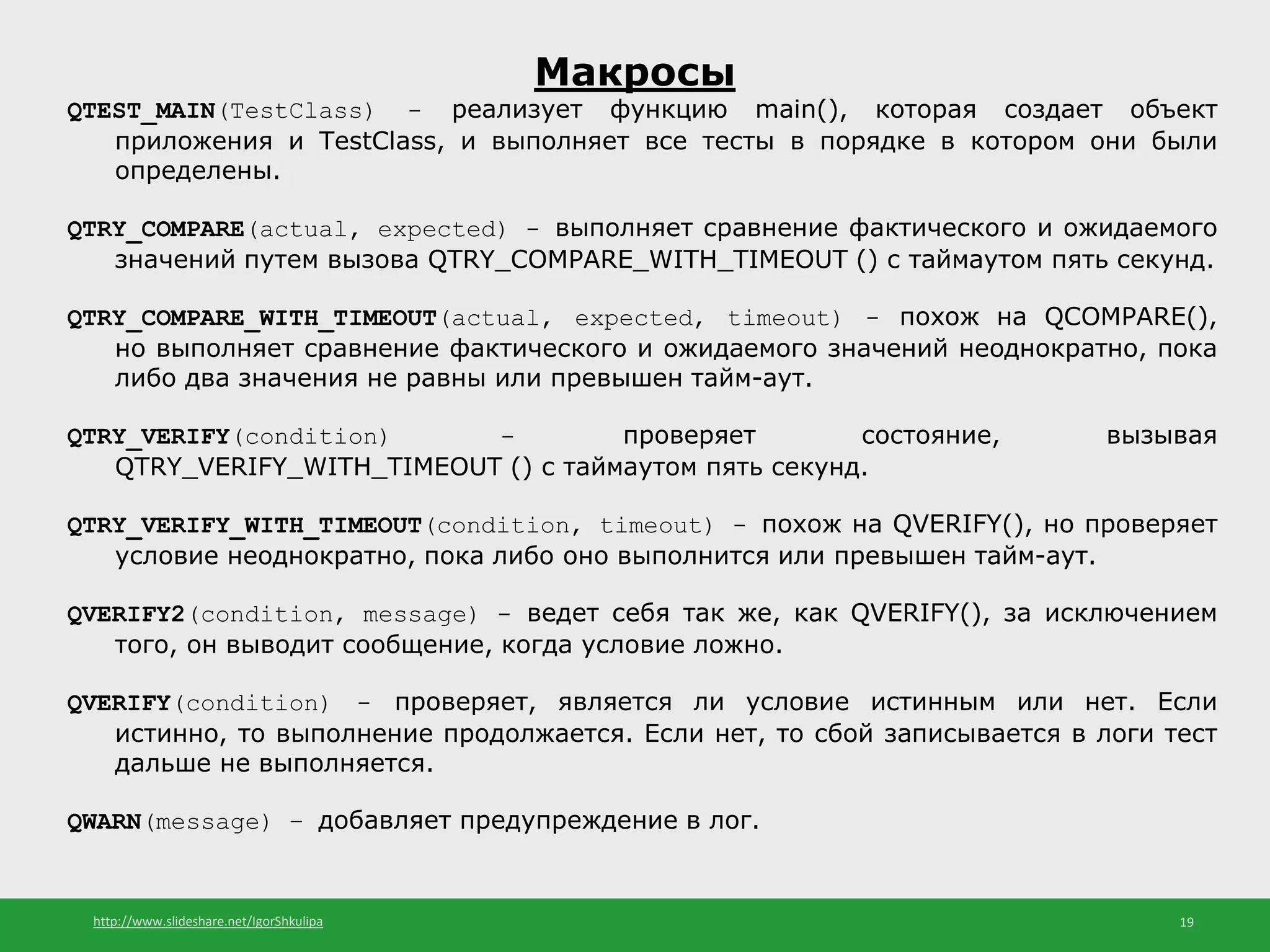 http://www.slideshare.net/IgorShkulipa 19
Макросы
QTEST_MAIN(TestClass) - реализует функцию main(), которая создает объект
приложения и TestClass, и выполняет все тесты в порядке в котором они были
определены.
QTRY_COMPARE(actual, expected) - выполняет сравнение фактического и ожидаемого
значений путем вызова QTRY_COMPARE_WITH_TIMEOUT () с таймаутом пять секунд.
QTRY_COMPARE_WITH_TIMEOUT(actual, expected, timeout) - похож на QCOMPARE(),
но выполняет сравнение фактического и ожидаемого значений неоднократно, пока
либо два значения не равны или превышен тайм-аут.
QTRY_VERIFY(condition) - проверяет состояние, вызывая
QTRY_VERIFY_WITH_TIMEOUT () с таймаутом пять секунд.
QTRY_VERIFY_WITH_TIMEOUT(condition, timeout) - похож на QVERIFY(), но проверяет
условие неоднократно, пока либо оно выполнится или превышен тайм-аут.
QVERIFY2(condition, message) - ведет себя так же, как QVERIFY(), за исключением
того, он выводит сообщение, когда условие ложно.
QVERIFY(condition) - проверяет, является ли условие истинным или нет. Если
истинно, то выполнение продолжается. Если нет, то сбой записывается в логи тест
дальше не выполняется.
QWARN(message) – добавляет предупреждение в лог.
 