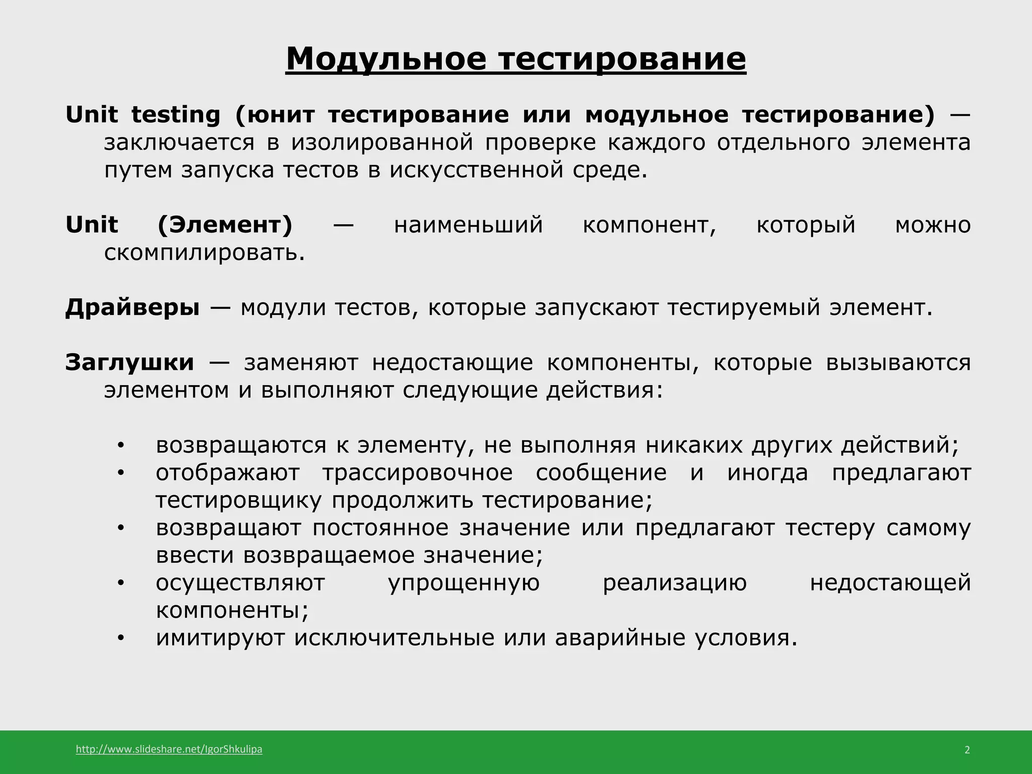http://www.slideshare.net/IgorShkulipa 2
Модульное тестирование
Unit testing (юнит тестирование или модульное тестирование) —
заключается в изолированной проверке каждого отдельного элемента
путем запуска тестов в искусственной среде.
Unit (Элемент) — наименьший компонент, который можно
скомпилировать.
Драйверы — модули тестов, которые запускают тестируемый элемент.
Заглушки — заменяют недостающие компоненты, которые вызываются
элементом и выполняют следующие действия:
• возвращаются к элементу, не выполняя никаких других действий;
• отображают трассировочное сообщение и иногда предлагают
тестировщику продолжить тестирование;
• возвращают постоянное значение или предлагают тестеру самому
ввести возвращаемое значение;
• осуществляют упрощенную реализацию недостающей
компоненты;
• имитируют исключительные или аварийные условия.
 