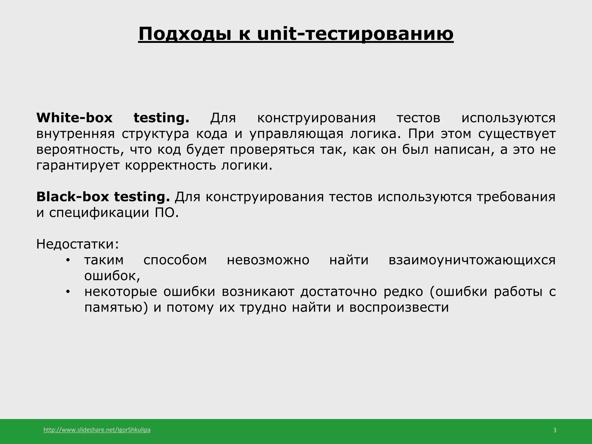 http://www.slideshare.net/IgorShkulipa 3
Подходы к unit-тестированию
White-box testing. Для конструирования тестов используются
внутренняя структура кода и управляющая логика. При этом существует
вероятность, что код будет проверяться так, как он был написан, а это не
гарантирует корректность логики.
Black-box testing. Для конструирования тестов используются требования
и спецификации ПО.
Недостатки:
• таким способом невозможно найти взаимоуничтожающихся
ошибок,
• некоторые ошибки возникают достаточно редко (ошибки работы с
памятью) и потому их трудно найти и воспроизвести
 