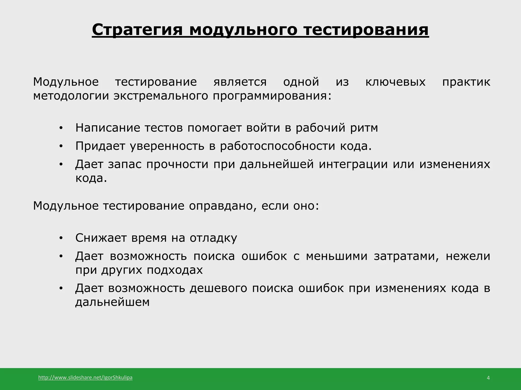 http://www.slideshare.net/IgorShkulipa 4
Стратегия модульного тестирования
Модульное тестирование является одной из ключевых практик
методологии экстремального программирования:
• Написание тестов помогает войти в рабочий ритм
• Придает уверенность в работоспособности кода.
• Дает запас прочности при дальнейшей интеграции или изменениях
кода.
Модульное тестирование оправдано, если оно:
• Снижает время на отладку
• Дает возможность поиска ошибок с меньшими затратами, нежели
при других подходах
• Дает возможность дешевого поиска ошибок при изменениях кода в
дальнейшем
 
