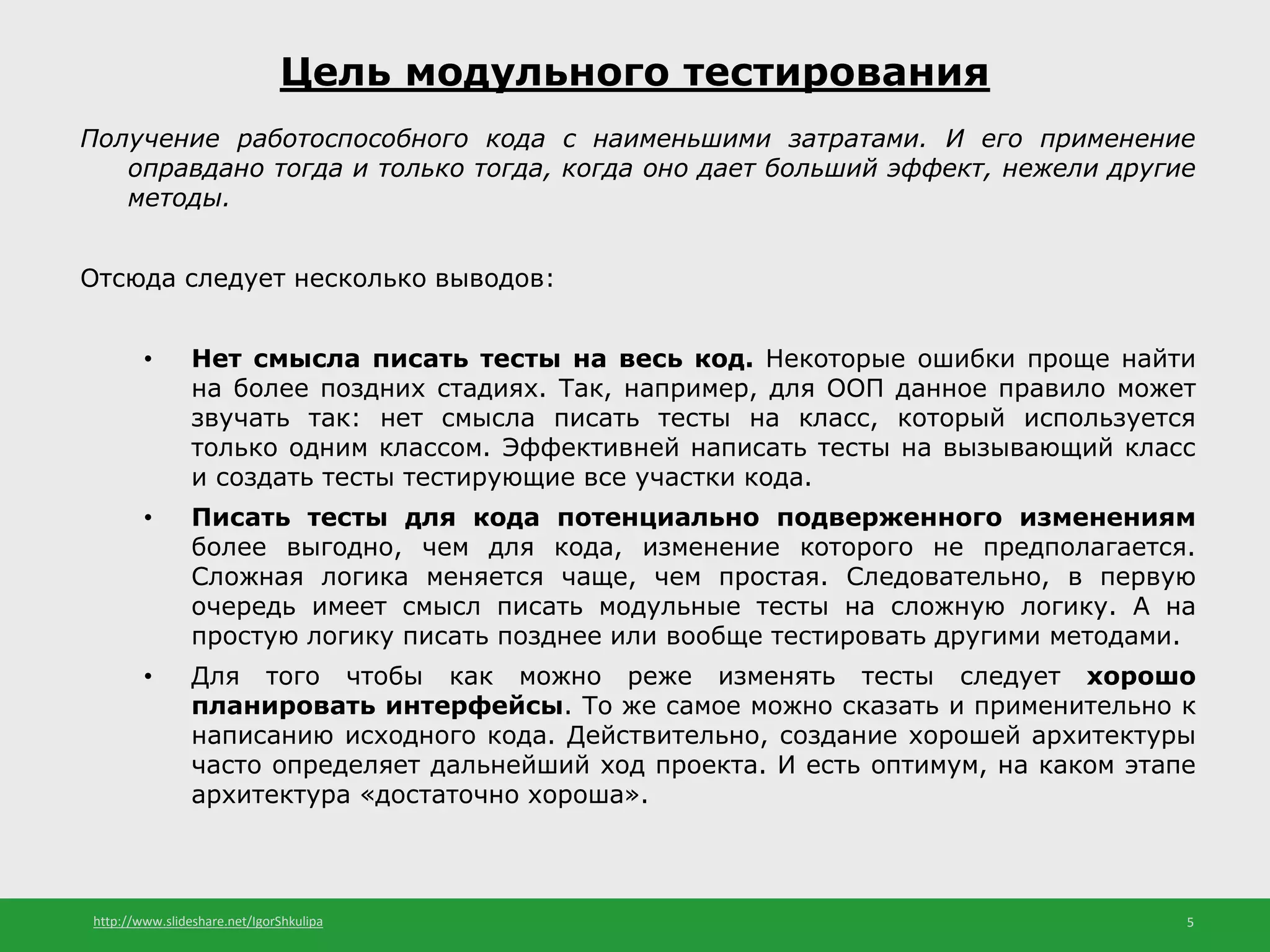 http://www.slideshare.net/IgorShkulipa 5
Цель модульного тестирования
Получение работоспособного кода с наименьшими затратами. И его применение
оправдано тогда и только тогда, когда оно дает больший эффект, нежели другие
методы.
Отсюда следует несколько выводов:
• Нет смысла писать тесты на весь код. Некоторые ошибки проще найти
на более поздних стадиях. Так, например, для ООП данное правило может
звучать так: нет смысла писать тесты на класс, который используется
только одним классом. Эффективней написать тесты на вызывающий класс
и создать тесты тестирующие все участки кода.
• Писать тесты для кода потенциально подверженного изменениям
более выгодно, чем для кода, изменение которого не предполагается.
Сложная логика меняется чаще, чем простая. Следовательно, в первую
очередь имеет смысл писать модульные тесты на сложную логику. А на
простую логику писать позднее или вообще тестировать другими методами.
• Для того чтобы как можно реже изменять тесты следует хорошо
планировать интерфейсы. То же самое можно сказать и применительно к
написанию исходного кода. Действительно, создание хорошей архитектуры
часто определяет дальнейший ход проекта. И есть оптимум, на каком этапе
архитектура «достаточно хороша».
 
