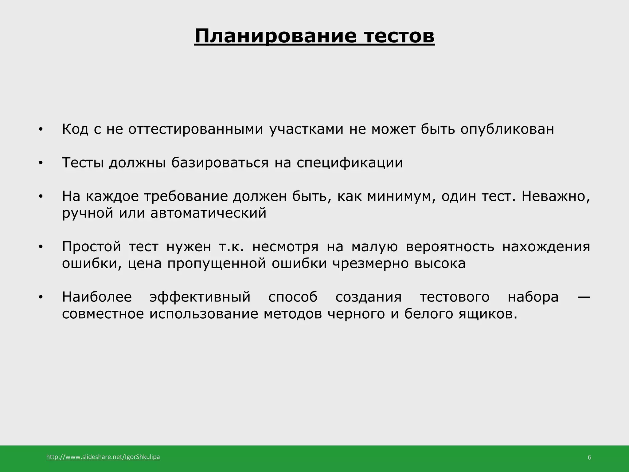 http://www.slideshare.net/IgorShkulipa 6
Планирование тестов
• Код с не оттестированными участками не может быть опубликован
• Тесты должны базироваться на спецификации
• На каждое требование должен быть, как минимум, один тест. Неважно,
ручной или автоматический
• Простой тест нужен т.к. несмотря на малую вероятность нахождения
ошибки, цена пропущенной ошибки чрезмерно высока
• Наиболее эффективный способ создания тестового набора —
совместное использование методов черного и белого ящиков.
 