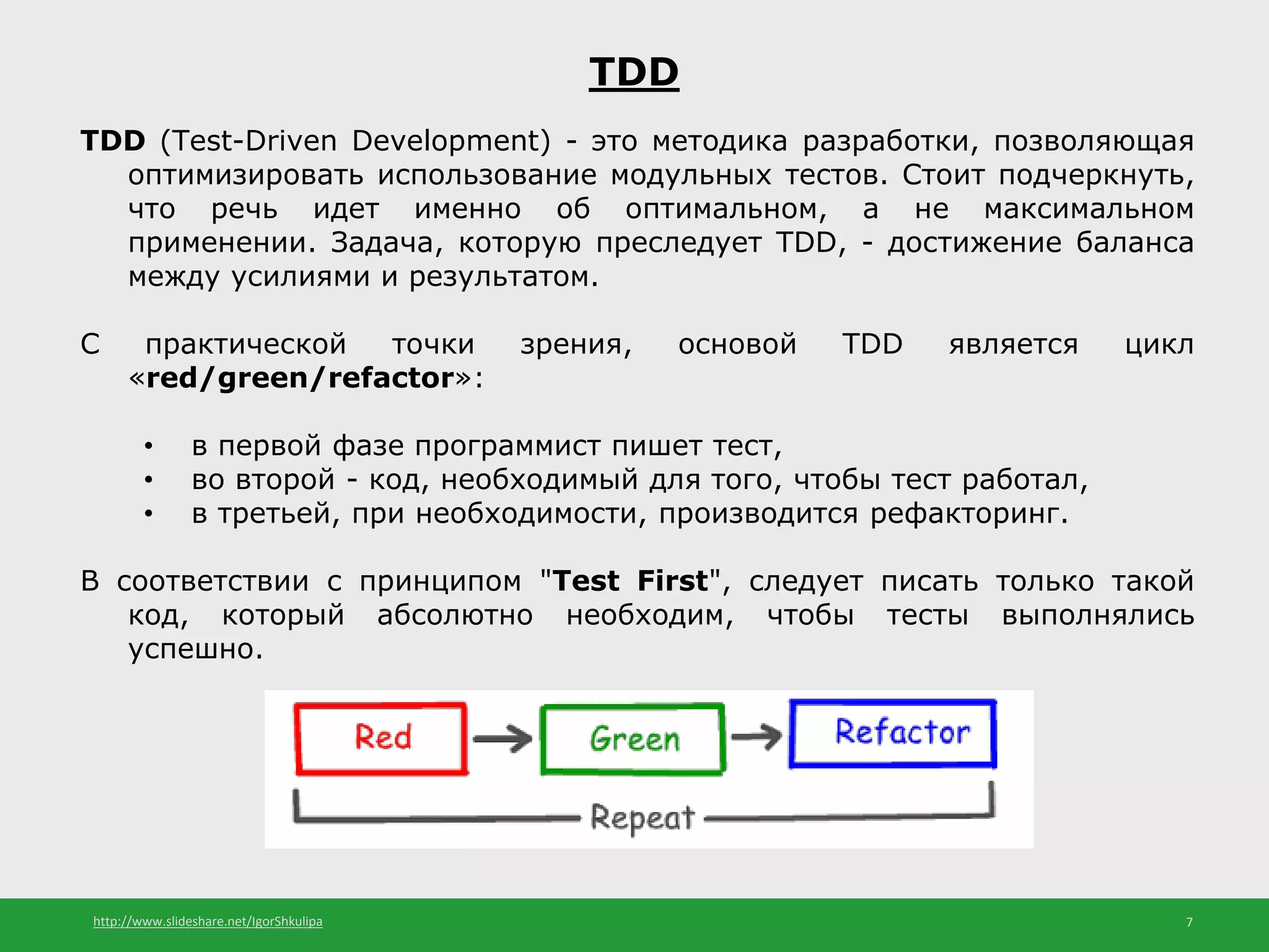 http://www.slideshare.net/IgorShkulipa 7
TDD
TDD (Test-Driven Development) - это методика разработки, позволяющая
оптимизировать использование модульных тестов. Стоит подчеркнуть,
что речь идет именно об оптимальном, а не максимальном
применении. Задача, которую преследует TDD, - достижение баланса
между усилиями и результатом.
С практической точки зрения, основой TDD является цикл
«red/green/refactor»:
• в первой фазе программист пишет тест,
• во второй - код, необходимый для того, чтобы тест работал,
• в третьей, при необходимости, производится рефакторинг.
В соответствии с принципом "Test First", следует писать только такой
код, который абсолютно необходим, чтобы тесты выполнялись
успешно.
 