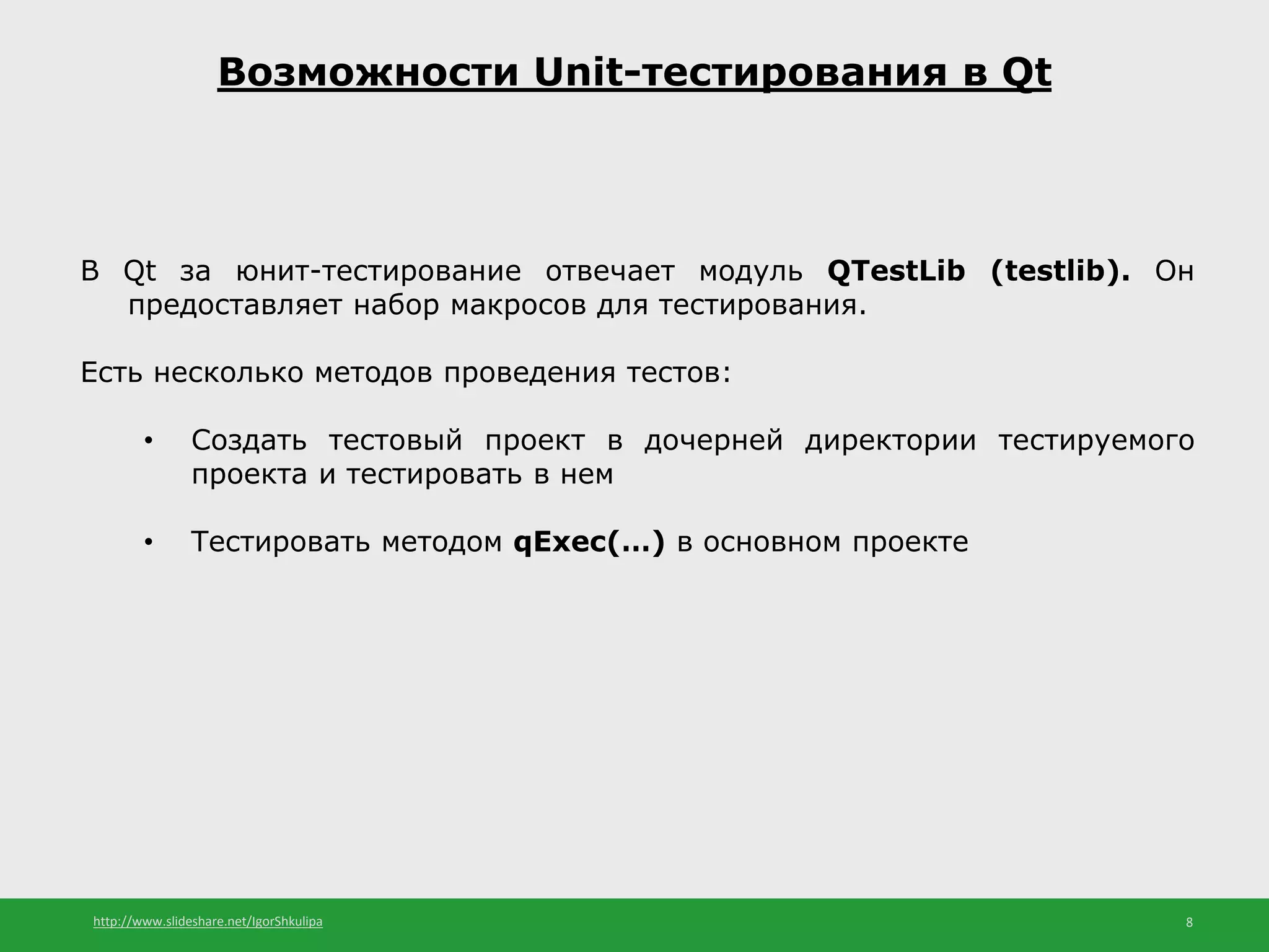 http://www.slideshare.net/IgorShkulipa 8
Возможности Unit-тестирования в Qt
В Qt за юнит-тестирование отвечает модуль QTestLib (testlib). Он
предоставляет набор макросов для тестирования.
Есть несколько методов проведения тестов:
• Создать тестовый проект в дочерней директории тестируемого
проекта и тестировать в нем
• Тестировать методом qExec(…) в основном проекте
 