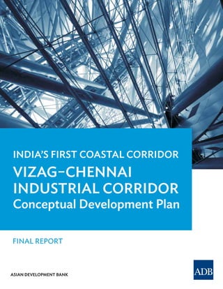 ASIAN DEVELOPMENT BANK
FINAL REPORT
India's First Coastal Corridor
VIZAG–CHENNAI
INDUSTRIAL CORRIDOR
Draft Inception Report
INDIA’s FIRsT COAsTAL CORRIDOR
VIzAg–CheNNAI
INDusTRIAL CORRIDOR
Conceptual Development Plan
 