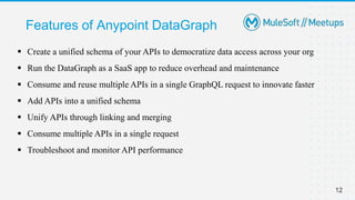 Features of Anypoint DataGraph
12
 Create a unified schema of your APIs to democratize data access across your org
 Run the DataGraph as a SaaS app to reduce overhead and maintenance
 Consume and reuse multiple APIs in a single GraphQL request to innovate faster
 Add APIs into a unified schema
 Unify APIs through linking and merging
 Consume multiple APIs in a single request
 Troubleshoot and monitor API performance
 