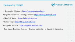 Community Details
3
• Register for Meetups : https://meetups.mulesoft.com
•Register for Official Training platform : https://training.mulesoft.com
•MuleSoft forum : https://help.mulesoft.com
•For all blogs : https://blogs.mulesoft.com/
•Anypoint platform : https://anypoint.mulesoft.com
•Join Exam Readiness Sessions ! (Remind me to share at the end of the session)
 