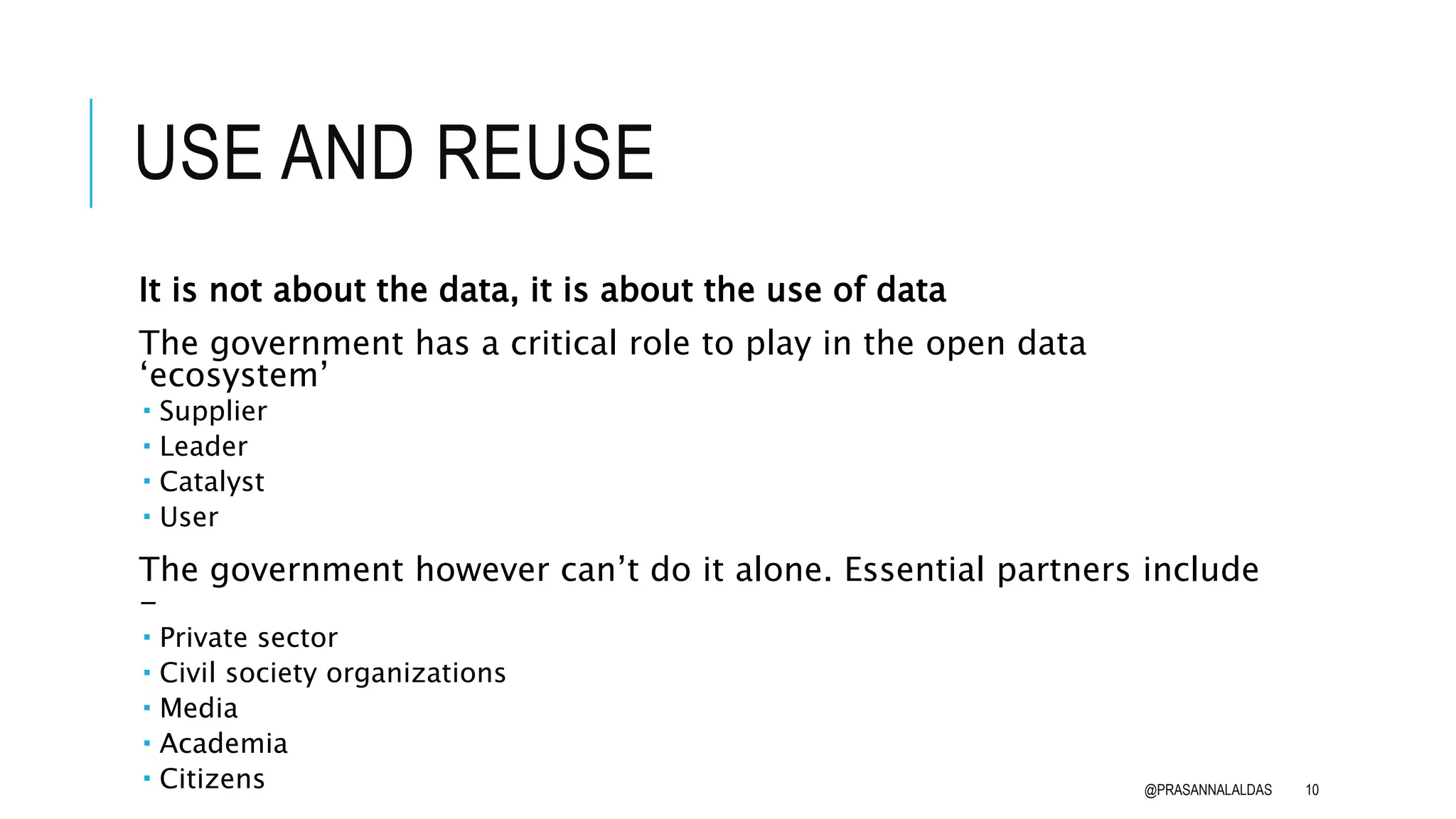 USE AND REUSE
It is not about the data, it is about the use of data
The government has a critical role to play in the open data
‘ecosystem’
 Supplier
 Leader
 Catalyst
 User
The government however can’t do it alone. Essential partners include
-
 Private sector
 Civil society organizations
 Media
 Academia
 Citizens @PRASANNALALDAS 10
 