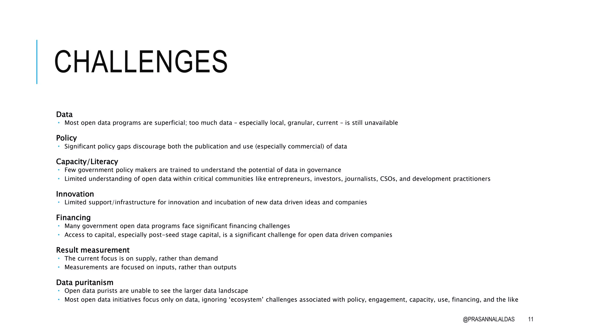 CHALLENGES
Data
 Most open data programs are superficial; too much data – especially local, granular, current – is still unavailable
Policy
 Significant policy gaps discourage both the publication and use (especially commercial) of data
Capacity/Literacy
 Few government policy makers are trained to understand the potential of data in governance
 Limited understanding of open data within critical communities like entrepreneurs, investors, journalists, CSOs, and development practitioners
Innovation
 Limited support/infrastructure for innovation and incubation of new data driven ideas and companies
Financing
 Many government open data programs face significant financing challenges
 Access to capital, especially post-seed stage capital, is a significant challenge for open data driven companies
Result measurement
 The current focus is on supply, rather than demand
 Measurements are focused on inputs, rather than outputs
Data puritanism
 Open data purists are unable to see the larger data landscape
 Most open data initiatives focus only on data, ignoring ‘ecosystem’ challenges associated with policy, engagement, capacity, use, financing, and the like
@PRASANNALALDAS 11
 