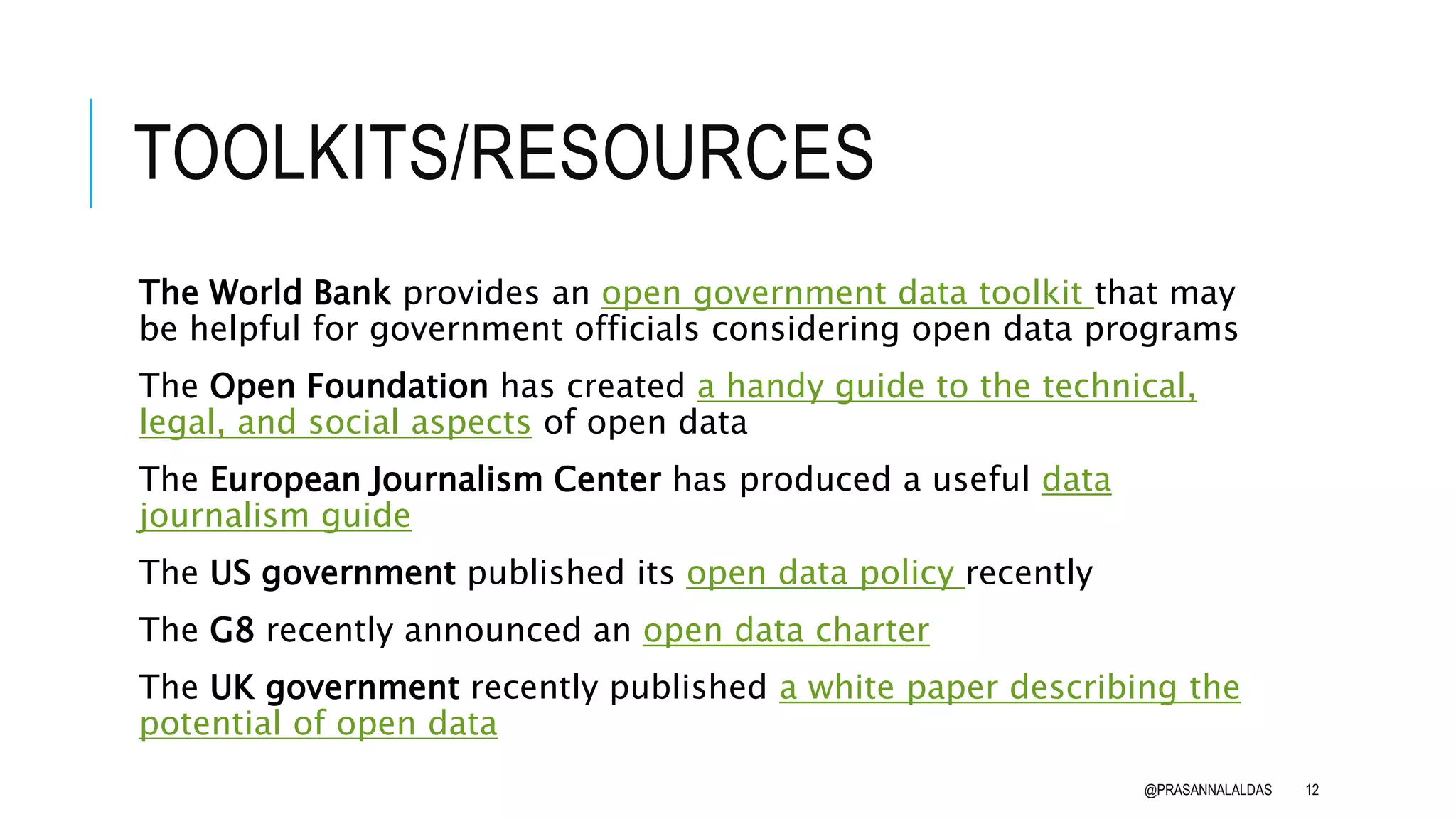 TOOLKITS/RESOURCES
The World Bank provides an open government data toolkit that may
be helpful for government officials considering open data programs
The Open Foundation has created a handy guide to the technical,
legal, and social aspects of open data
The European Journalism Center has produced a useful data
journalism guide
The US government published its open data policy recently
The G8 recently announced an open data charter
The UK government recently published a white paper describing the
potential of open data
@PRASANNALALDAS 12
 