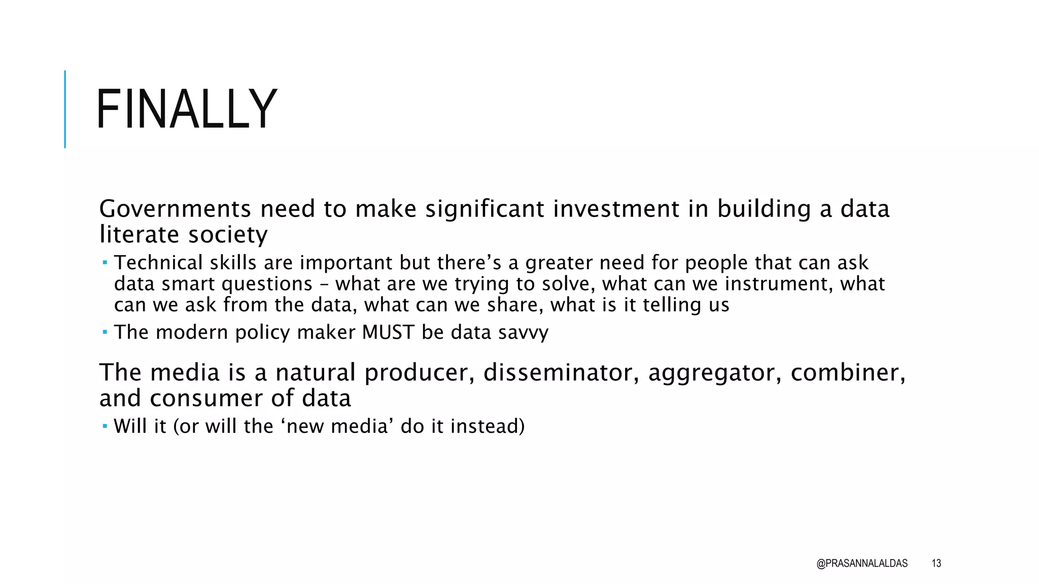 FINALLY
Governments need to make significant investment in building a data
literate society
 Technical skills are important but there’s a greater need for people that can ask
data smart questions – what are we trying to solve, what can we instrument, what
can we ask from the data, what can we share, what is it telling us
 The modern policy maker MUST be data savvy
The media is a natural producer, disseminator, aggregator, combiner,
and consumer of data
 Will it (or will the ‘new media’ do it instead)
@PRASANNALALDAS 13
 