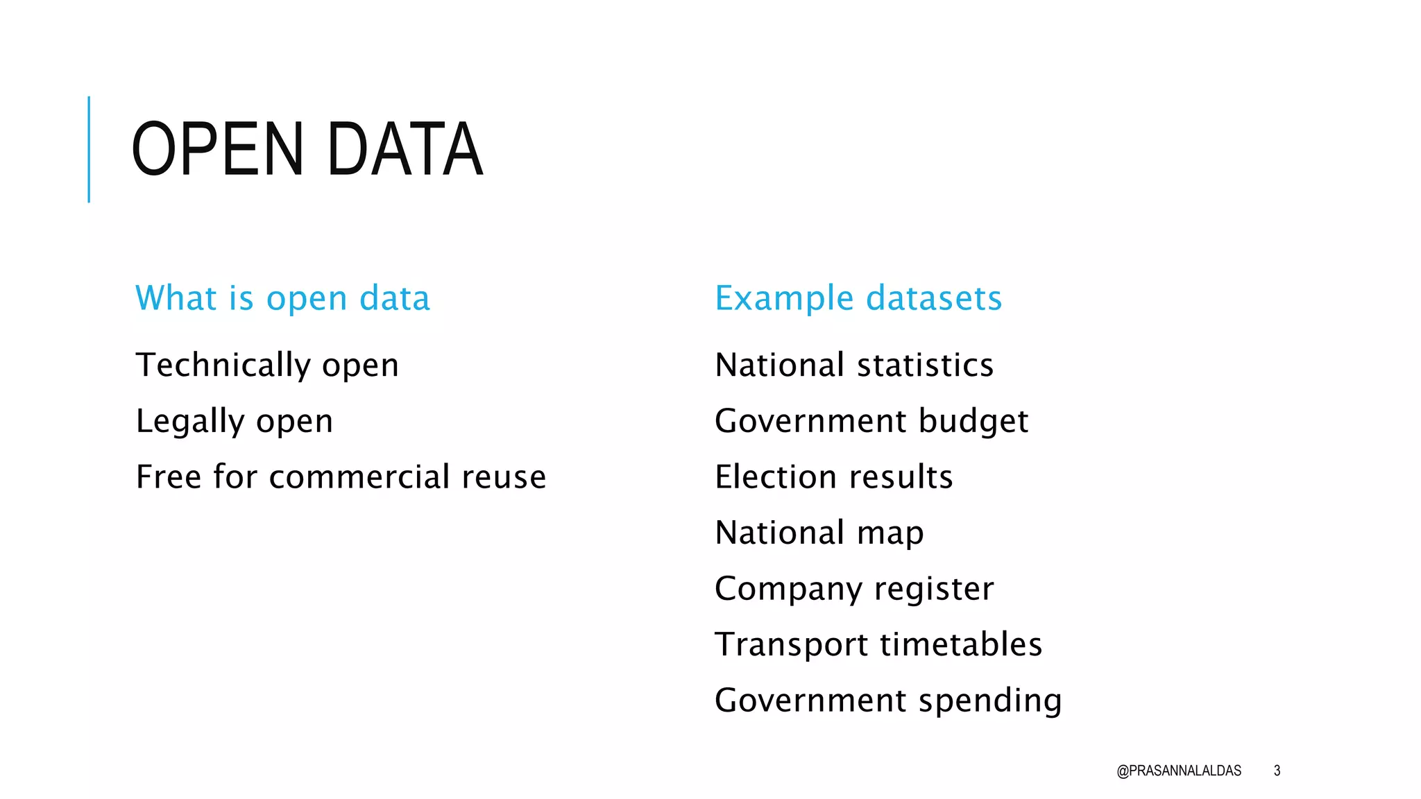 OPEN DATA
What is open data
Technically open
Legally open
Free for commercial reuse
Example datasets
National statistics
Government budget
Election results
National map
Company register
Transport timetables
Government spending
@PRASANNALALDAS 3
 
