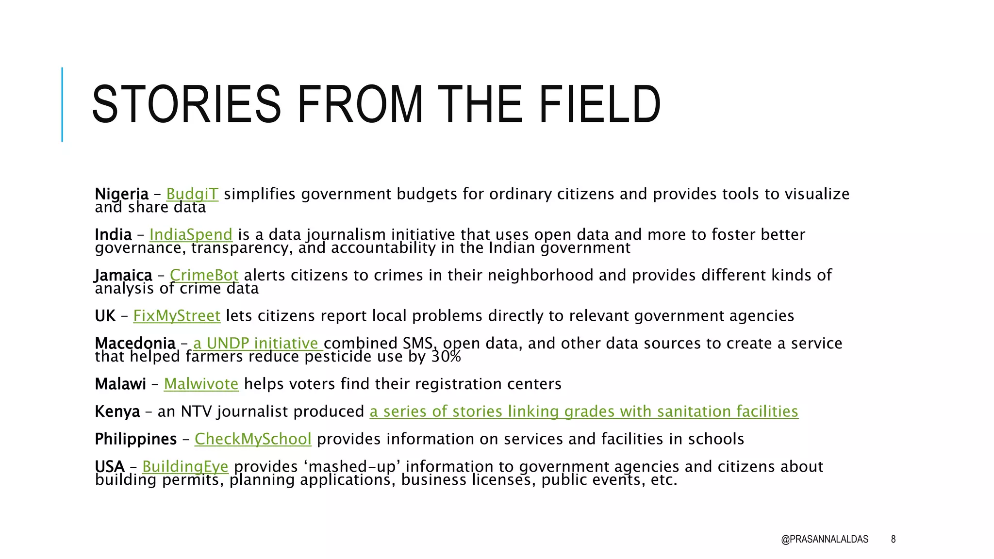 STORIES FROM THE FIELD
Nigeria – BudgiT simplifies government budgets for ordinary citizens and provides tools to visualize
and share data
India – IndiaSpend is a data journalism initiative that uses open data and more to foster better
governance, transparency, and accountability in the Indian government
Jamaica – CrimeBot alerts citizens to crimes in their neighborhood and provides different kinds of
analysis of crime data
UK – FixMyStreet lets citizens report local problems directly to relevant government agencies
Macedonia – a UNDP initiative combined SMS, open data, and other data sources to create a service
that helped farmers reduce pesticide use by 30%
Malawi – Malwivote helps voters find their registration centers
Kenya – an NTV journalist produced a series of stories linking grades with sanitation facilities
Philippines – CheckMySchool provides information on services and facilities in schools
USA – BuildingEye provides ‘mashed-up’ information to government agencies and citizens about
building permits, planning applications, business licenses, public events, etc.
@PRASANNALALDAS 8
 