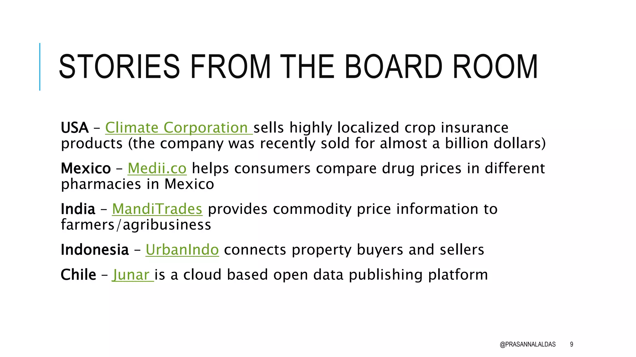 STORIES FROM THE BOARD ROOM
USA – Climate Corporation sells highly localized crop insurance
products (the company was recently sold for almost a billion dollars)
Mexico – Medii.co helps consumers compare drug prices in different
pharmacies in Mexico
India – MandiTrades provides commodity price information to
farmers/agribusiness
Indonesia – UrbanIndo connects property buyers and sellers
Chile – Junar is a cloud based open data publishing platform
@PRASANNALALDAS 9
 
