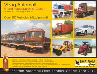 Vizag Automall
Grand Inauguration & Auction
16 June 2012, Saturday, 9:30 a.m.


Over 250 Vehicles & Equipment!




        SHRIRAM AUTOMALL INDIA LIMITED - VIZAG AUTOMALL
        SAMIL, Potulri Gardens, J.V. Agraharam Panchayat, Dorathota Road
        Village Kothavalasa, Mandal Bheemunipatnam, Visakhapatnam-531163
        Contact: B V Rao +91.9866557543, M Lakshmana Rao +91.9849993017, P Satish +91.9703073793,
        B Srinivasa Rao +91.9949486664. Toll Free : 1800 102 4141


        Shriram Automall Fleet Enabler Of The Year 2012
 
