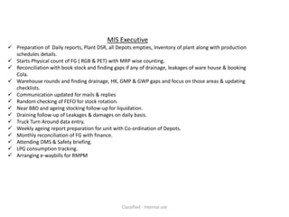 MIS Executive
 Preparation of Daily reports, Plant DSR, all Depots empties, Inventory of plant along with production
  schedules details.
 Starts Physical count of FG ( RGB & PET) with MRP wise counting.
 Reconciliation with book stock and finding gaps if any of drainage, leakages of ware house & booking
  Cola.
 Warehouse rounds and finding drainage, HK, GMP & GWP gaps and focus on those areas & updating
  checklists.
 Communication updated for mails & replies
 Random checking of FEFO for stock rotation.
 Near BBD and ageing stocking follow-up for liquidation.
 Draining follow-up of Leakages & damages on daily basis.
 Truck Turn Around data entry.
 Weekly ageing report preparation for unit with Co-ordination of Depots.
 Monthly reconciliation of FG with finance.
 Attending DMS & Safety briefing.
 LPG consumption tracking.
 Arranging e-waybills for RMPM




                                                 Classified - Internal use
 