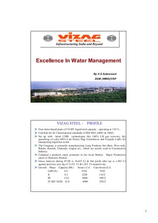 Excellence In Water Management

                                                    By V.S.Subra mani
                                                     DGM (WMD)/VSP




                 VIZAG STEEL -                PROFILE
First shore-bas ed pl ant o f 3.0 MT liquid steel capacity - operating at 12 0 % .
Certi fi ed for all 3 Intern ation al stan dards o f ISO 90 01,140 01 & 180 01.
Set up with lat est C DM t echnolo gies like 100% LD gas recovery, dry
quenchi ng of coke,100% C ast Hous e Slag Granulati on and Torpedo L adl e fo r
trans po rting liquid hot m etal.
The Comp any is p rimarily m anu factu ring Long P rodu cts lik e Bars, Wire ro ds,
Reb ars, Roun ds, Chan nels, Angl es et c., which are mostly us ed in Con struction
Indust ry.
Company’s products enjoy p remium in the local Market. Maj or Production
cat ers to Dom estic M ark et.
Gross turnover duri ng 07-08 is 10,433 Cr & Net p ro fit after tax is 1,943 C r
ag ainst previo us year fig of 9,151 Cr &1,36 3 Cr res pectiv ely.
Gro wth: Phas e Capacity (Mt )              Invest ( C r) Cum Invest (C r)
           I (09-10 )        6.8                9192              9192
           II                8.5                2220             11412
           III              13.0                8400             19812
           IV (BY 20 20) 16.0                    6000            25812




                                                                                      1
 