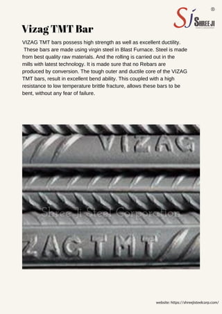 Vizag TMT Bar
VIZAG TMT bars possess high strength as well as excellent ductility.
These bars are made using virgin steel in Blast Furnace. Steel is made
from best quality raw materials. And the rolling is carried out in the
mills with latest technology. It is made sure that no Rebars are
produced by conversion. The tough outer and ductile core of the VIZAG
TMT bars, result in excellent bend ability. This coupled with a high
resistance to low temperature brittle fracture, allows these bars to be
bent, without any fear of failure.
website: https://shreejisteelcorp.com/
 