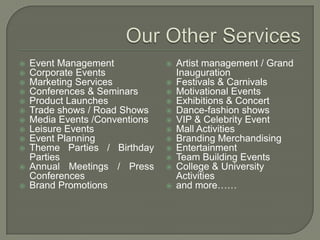    Event Management               Artist management / Grand
   Corporate Events                Inauguration
   Marketing Services             Festivals & Carnivals
   Conferences & Seminars         Motivational Events
   Product Launches               Exhibitions & Concert
   Trade shows / Road Shows       Dance-fashion shows
   Media Events /Conventions      VIP & Celebrity Event
   Leisure Events                 Mall Activities
   Event Planning                 Branding Merchandising
   Theme Parties / Birthday       Entertainment
    Parties                        Team Building Events
   Annual Meetings / Press        College & University
    Conferences                     Activities
   Brand Promotions               and more……
 