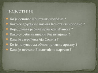  Ко је основао Константинополис ?
 Како се другачије назива Константинополис ?
 Која држава је била прва хришћанска ?
 Како су себе називали Византијици ?
 Када је саграђена Аја Софија ?
 Ко је покушао да обнови римску државу ?
 Када је нестало Византијско цартсво ?

 