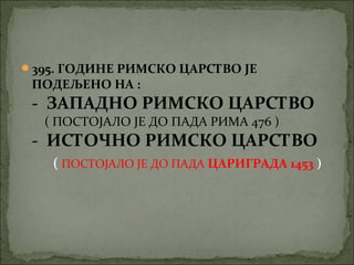 395. ГОДИНЕ РИМСКО ЦАРСТВО ЈЕ

ПОДЕЉЕНО НА :

- ЗАПАДНО РИМСКО ЦАРСТВО
( ПОСТОЈАЛО ЈЕ ДО ПАДА РИМА 476 )

- ИСТОЧНО РИМСКО ЦАРСТВО
( ПОСТОЈАЛО ЈЕ ДО ПАДА ЦАРИГРАДА 1453 )

 