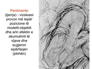 Pentimento(tjerrja) - vizatuesi provon më tepër pozicione të modelit-objektit dhe arin efektin e akumulimit të vijave dhe sugjeron sipërfaqen (plohën)