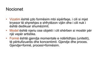 NocionetVizatim është çdo formësim mbi sipërfaqe, i cili si mjet kryesor të shprehjes e shfrytëzon vijën dhe i cili nuk i është dedikuar shumëzimit.Model është njeriu ose objekti i cili shërben si mostër për një vepër artistike.Formë është gjendja momentale e ndërlidhjes (unitetit), të përkufizuarës dhe koncentimit. Gjendje dhe proces. Gjendje=formë, procesi=formësim.