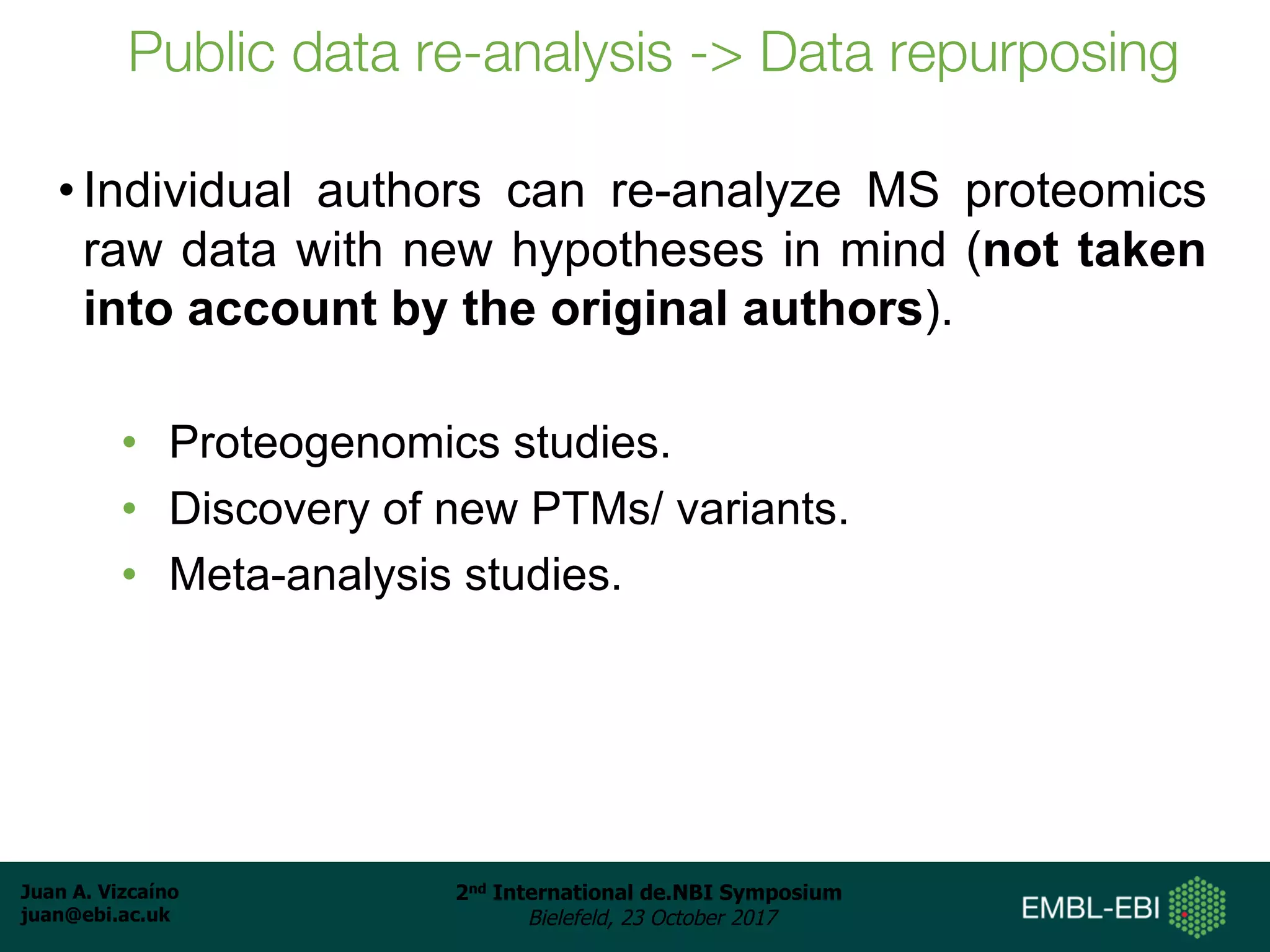 Juan A. Vizcaíno
juan@ebi.ac.uk
2nd International de.NBI Symposium
Bielefeld, 23 October 2017
Public data re-analysis -> Data repurposing
• Individual authors can re-analyze MS proteomics
raw data with new hypotheses in mind (not taken
into account by the original authors).
• Proteogenomics studies.
• Discovery of new PTMs/ variants.
• Meta-analysis studies.
 