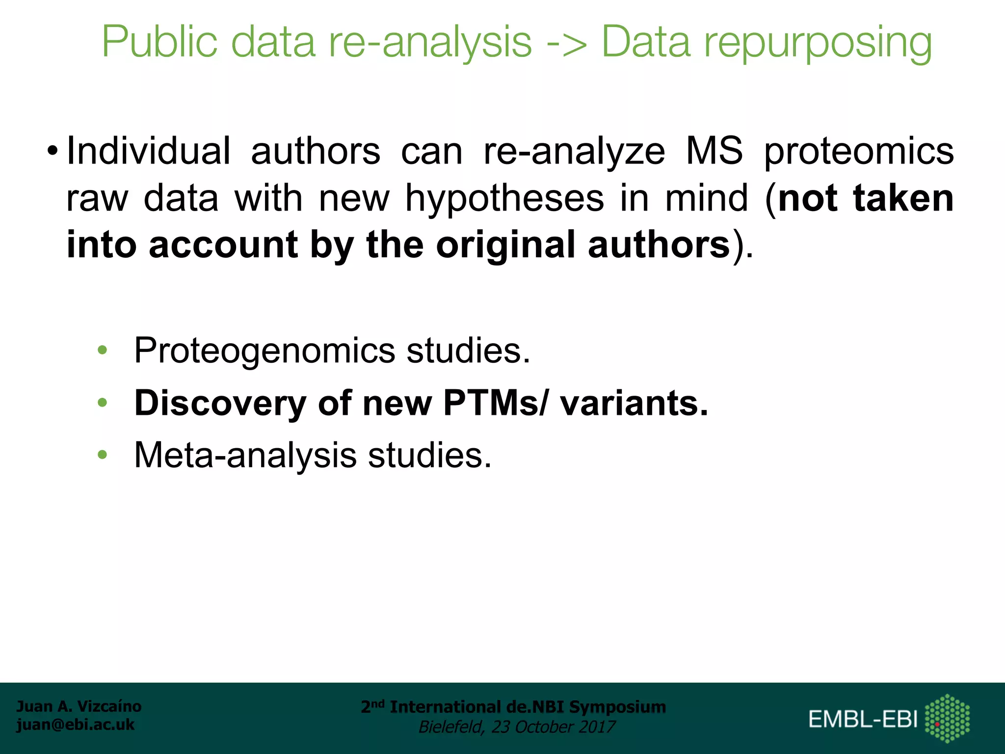 Juan A. Vizcaíno
juan@ebi.ac.uk
2nd International de.NBI Symposium
Bielefeld, 23 October 2017
Public data re-analysis -> Data repurposing
• Individual authors can re-analyze MS proteomics
raw data with new hypotheses in mind (not taken
into account by the original authors).
• Proteogenomics studies.
• Discovery of new PTMs/ variants.
• Meta-analysis studies.
 