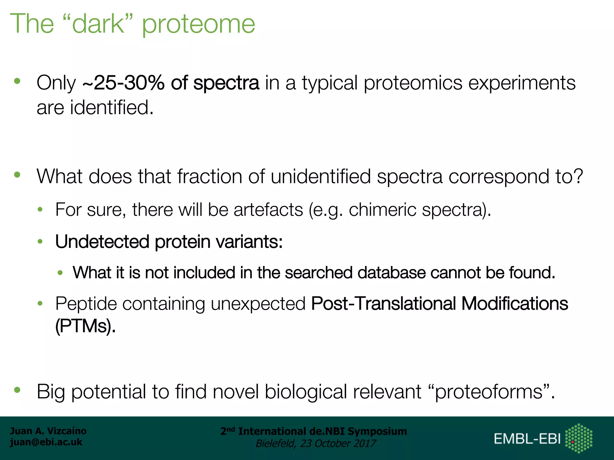 Juan A. Vizcaíno
juan@ebi.ac.uk
2nd International de.NBI Symposium
Bielefeld, 23 October 2017
The “dark” proteome
• Only ~25-30% of spectra in a typical proteomics experiments
are identified.
• What does that fraction of unidentified spectra correspond to?
• For sure, there will be artefacts (e.g. chimeric spectra).
• Undetected protein variants:
• What it is not included in the searched database cannot be found.
• Peptide containing unexpected Post-Translational Modifications
(PTMs).
• Big potential to find novel biological relevant “proteoforms”.
 