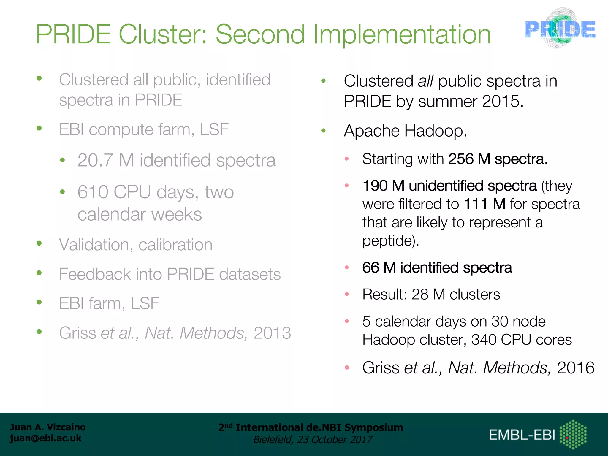 Juan A. Vizcaíno
juan@ebi.ac.uk
2nd International de.NBI Symposium
Bielefeld, 23 October 2017
PRIDE Cluster: Second Implementation
• Clustered all public, identified
spectra in PRIDE
• EBI compute farm, LSF
• 20.7 M identified spectra
• 610 CPU days, two
calendar weeks
• Validation, calibration
• Feedback into PRIDE datasets
• EBI farm, LSF
• Griss et al., Nat. Methods, 2013
• Clustered all public spectra in
PRIDE by summer 2015.
• Apache Hadoop.
• Starting with 256 M spectra.
• 190 M unidentified spectra (they
were filtered to 111 M for spectra
that are likely to represent a
peptide).
• 66 M identified spectra
• Result: 28 M clusters
• 5 calendar days on 30 node
Hadoop cluster, 340 CPU cores
• Griss et al., Nat. Methods, 2016
 