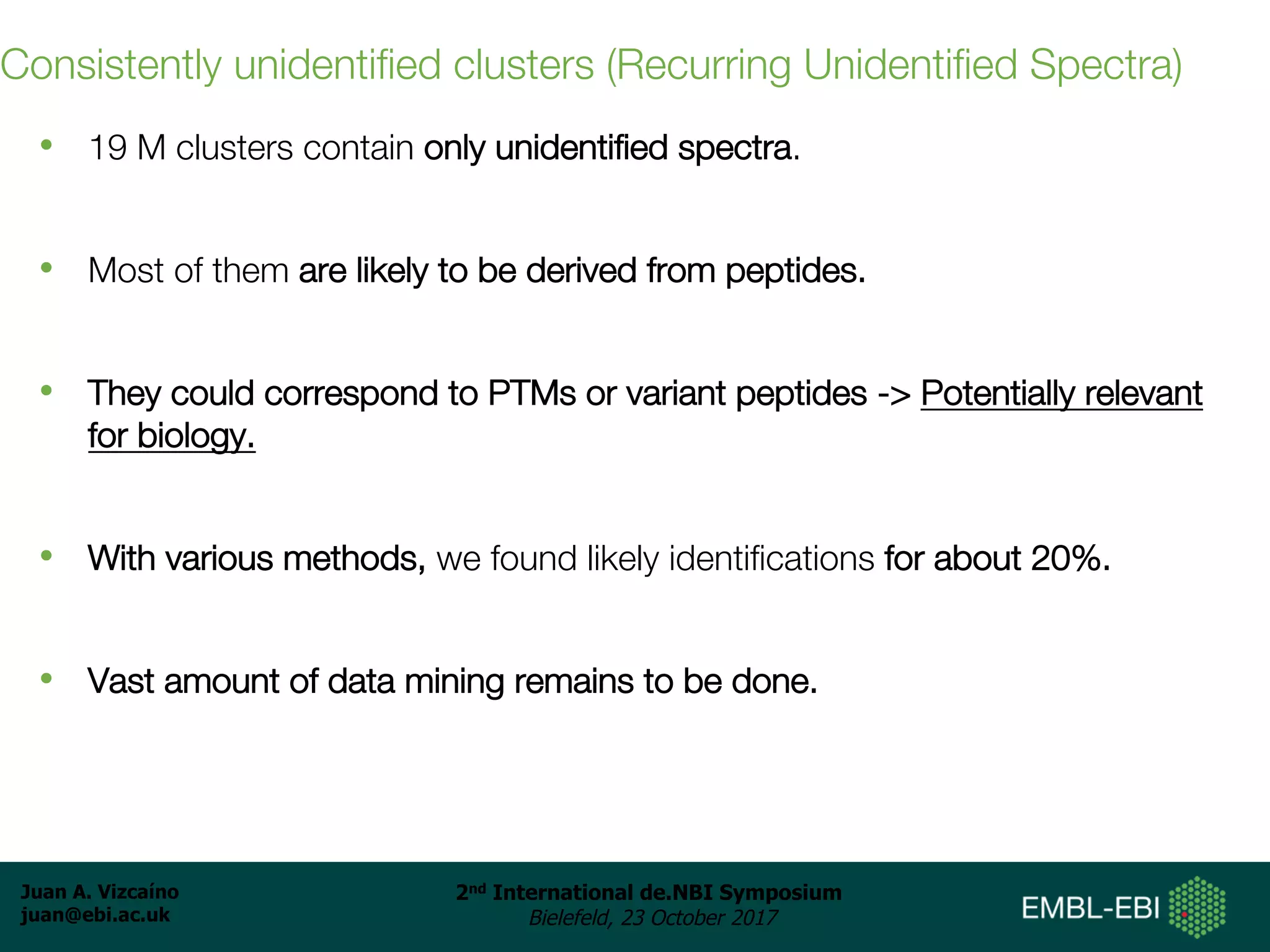 Juan A. Vizcaíno
juan@ebi.ac.uk
2nd International de.NBI Symposium
Bielefeld, 23 October 2017
Consistently unidentified clusters (Recurring Unidentified Spectra)
• 19 M clusters contain only unidentified spectra.
• Most of them are likely to be derived from peptides.
• They could correspond to PTMs or variant peptides -> Potentially relevant
for biology.
• With various methods, we found likely identifications for about 20%.
• Vast amount of data mining remains to be done.
 