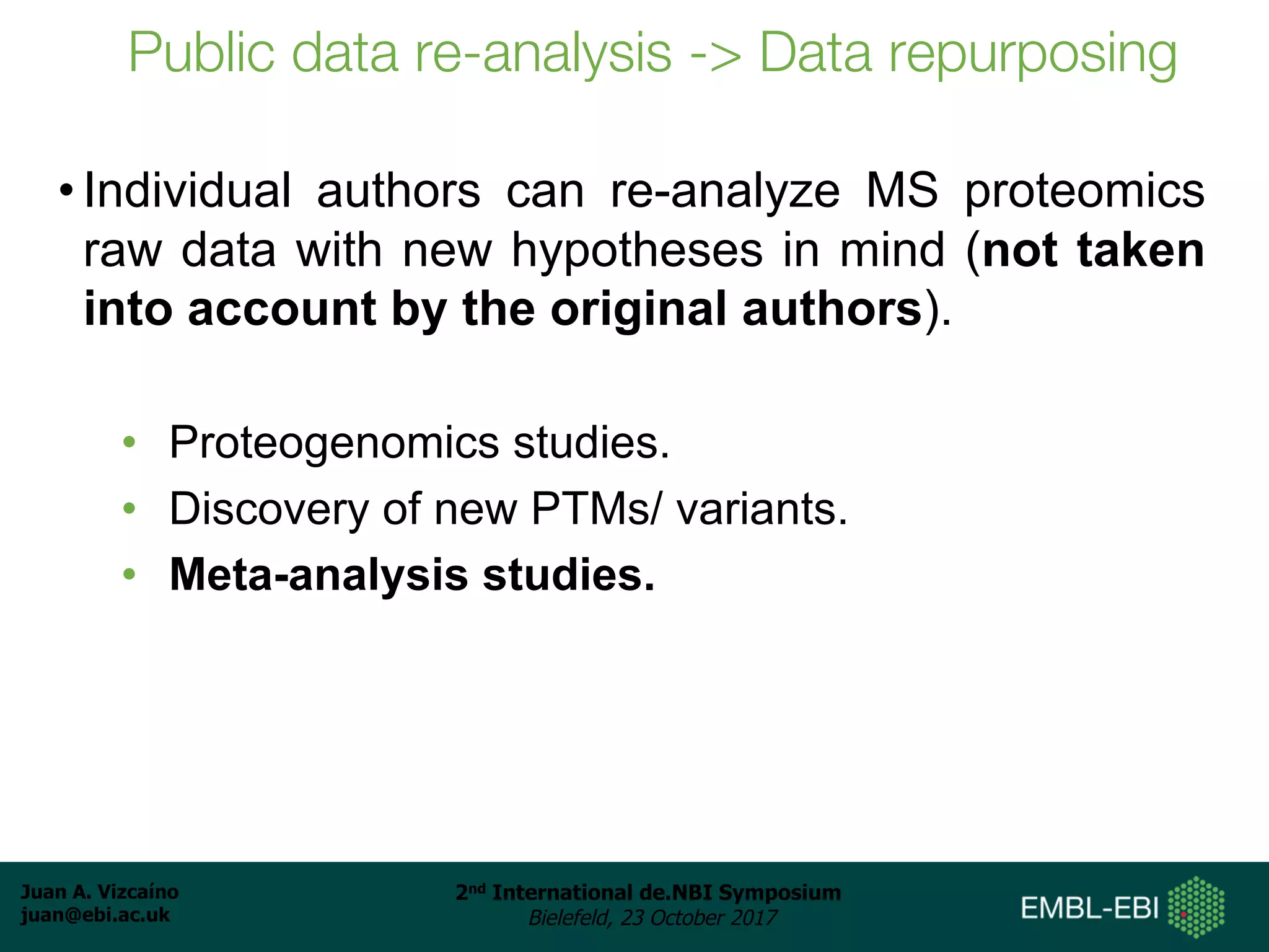 Juan A. Vizcaíno
juan@ebi.ac.uk
2nd International de.NBI Symposium
Bielefeld, 23 October 2017
Public data re-analysis -> Data repurposing
• Individual authors can re-analyze MS proteomics
raw data with new hypotheses in mind (not taken
into account by the original authors).
• Proteogenomics studies.
• Discovery of new PTMs/ variants.
• Meta-analysis studies.
 