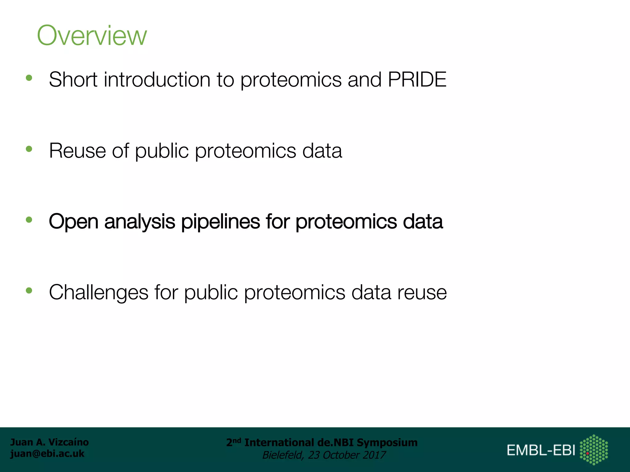 Juan A. Vizcaíno
juan@ebi.ac.uk
2nd International de.NBI Symposium
Bielefeld, 23 October 2017
Overview
• Short introduction to proteomics and PRIDE
• Reuse of public proteomics data
• Open analysis pipelines for proteomics data
• Challenges for public proteomics data reuse
 