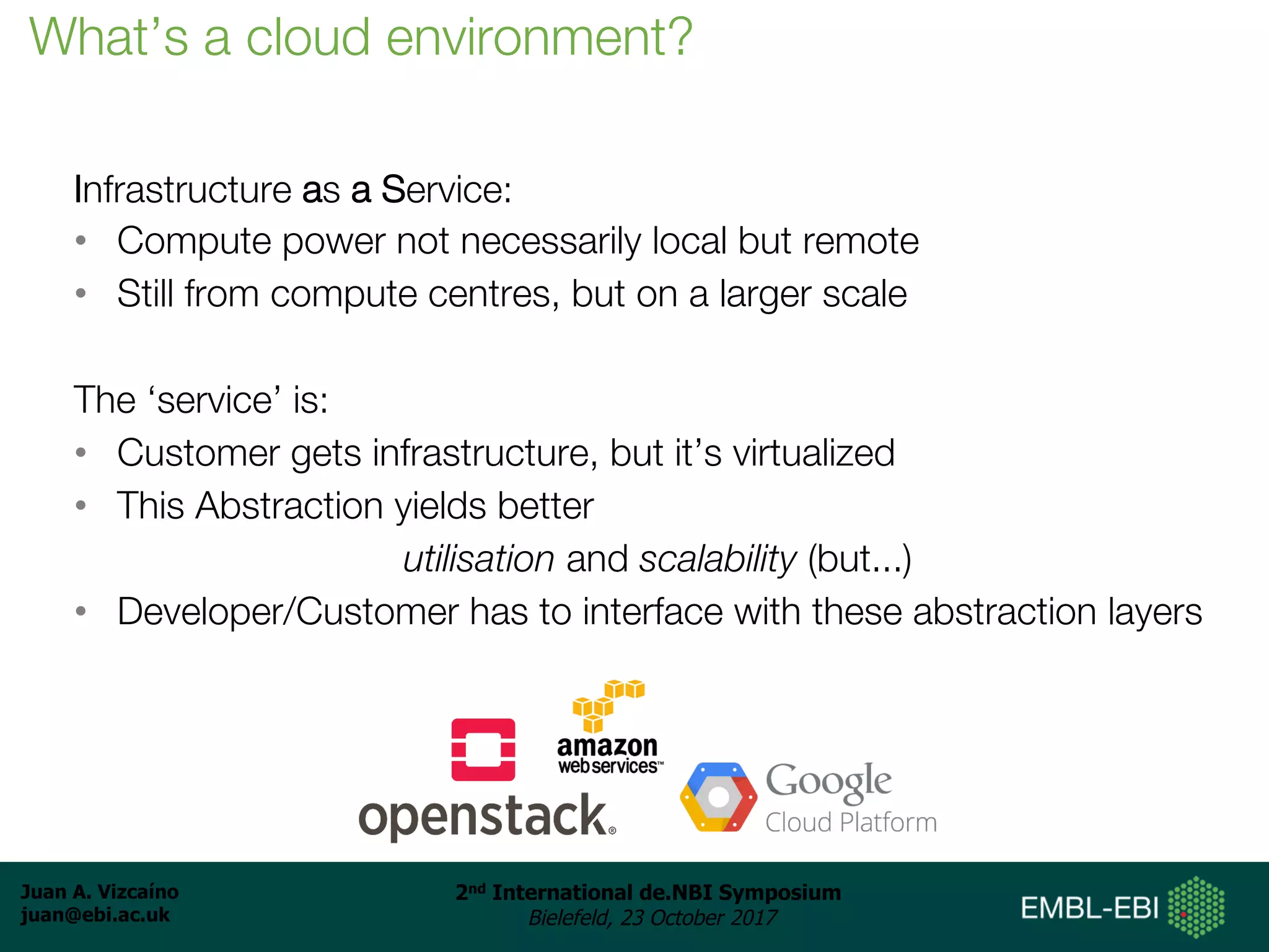 Juan A. Vizcaíno
juan@ebi.ac.uk
2nd International de.NBI Symposium
Bielefeld, 23 October 2017
Infrastructure as a Service:
• Compute power not necessarily local but remote
• Still from compute centres, but on a larger scale
The ‘service’ is:
• Customer gets infrastructure, but it’s virtualized
• This Abstraction yields better
utilisation and scalability (but...)
• Developer/Customer has to interface with these abstraction layers
What’s a cloud environment?
 