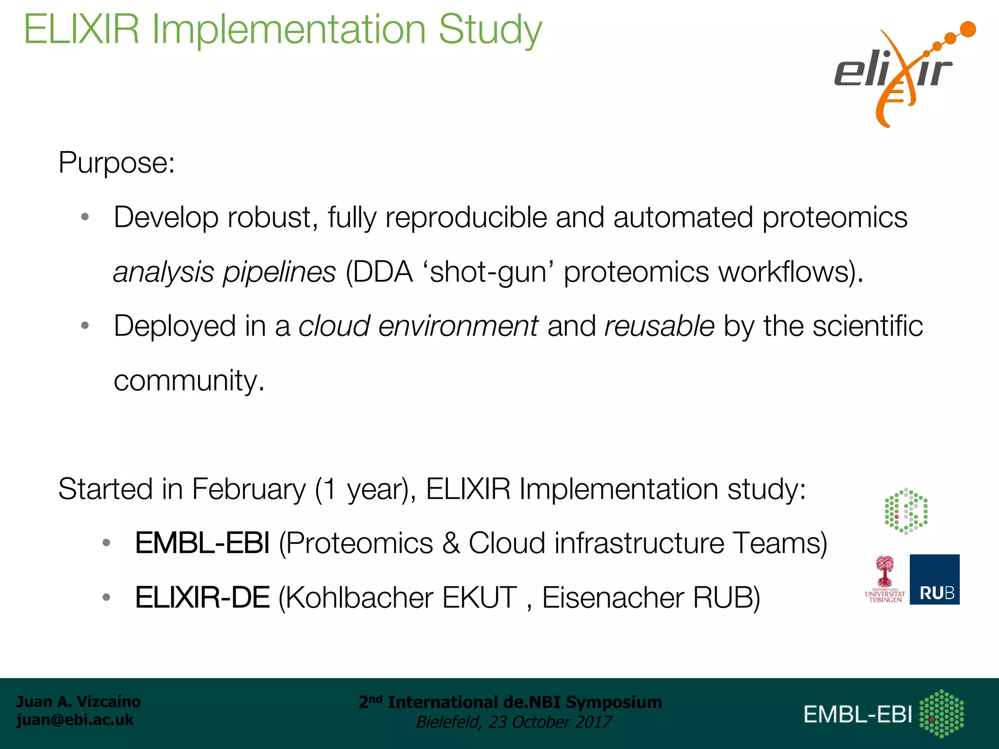 Juan A. Vizcaíno
juan@ebi.ac.uk
2nd International de.NBI Symposium
Bielefeld, 23 October 2017
Purpose:
• Develop robust, fully reproducible and automated proteomics
analysis pipelines (DDA ‘shot-gun’ proteomics workflows).
• Deployed in a cloud environment and reusable by the scientific
community.
Started in February (1 year), ELIXIR Implementation study:
• EMBL-EBI (Proteomics & Cloud infrastructure Teams)
• ELIXIR-DE (Kohlbacher EKUT , Eisenacher RUB)
ELIXIR Implementation Study
 