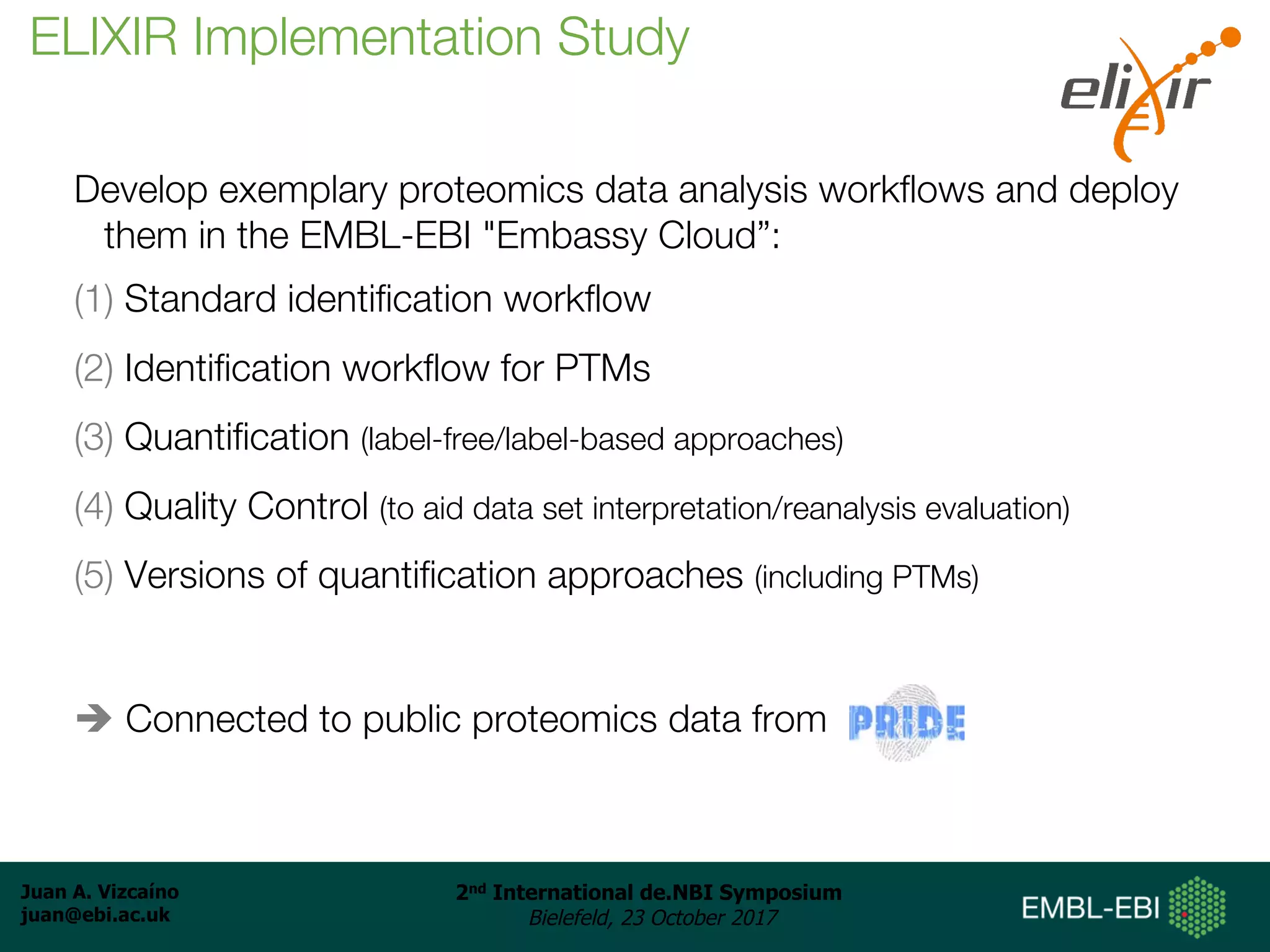 Juan A. Vizcaíno
juan@ebi.ac.uk
2nd International de.NBI Symposium
Bielefeld, 23 October 2017
Develop exemplary proteomics data analysis workflows and deploy
them in the EMBL-EBI "Embassy Cloud”:
(1) Standard identification workflow
(2) Identification workflow for PTMs
(3) Quantification (label-free/label-based approaches)
(4) Quality Control (to aid data set interpretation/reanalysis evaluation)
(5) Versions of quantification approaches (including PTMs)
è Connected to public proteomics data from
ELIXIR Implementation Study
 
