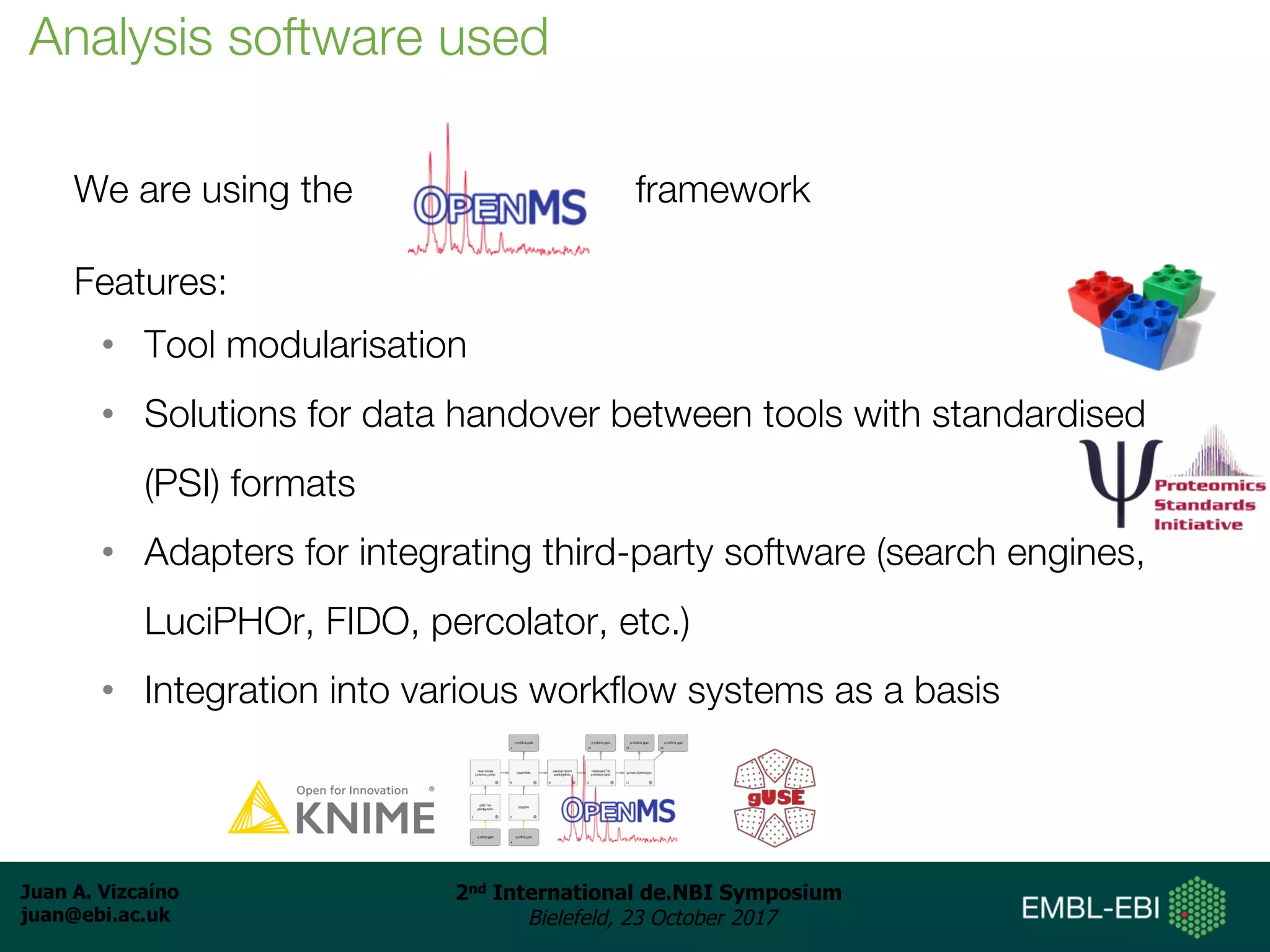 Juan A. Vizcaíno
juan@ebi.ac.uk
2nd International de.NBI Symposium
Bielefeld, 23 October 2017
We are using the framework
Features:
• Tool modularisation
• Solutions for data handover between tools with standardised
(PSI) formats
• Adapters for integrating third-party software (search engines,
LuciPHOr, FIDO, percolator, etc.)
• Integration into various workflow systems as a basis
Analysis software used
 