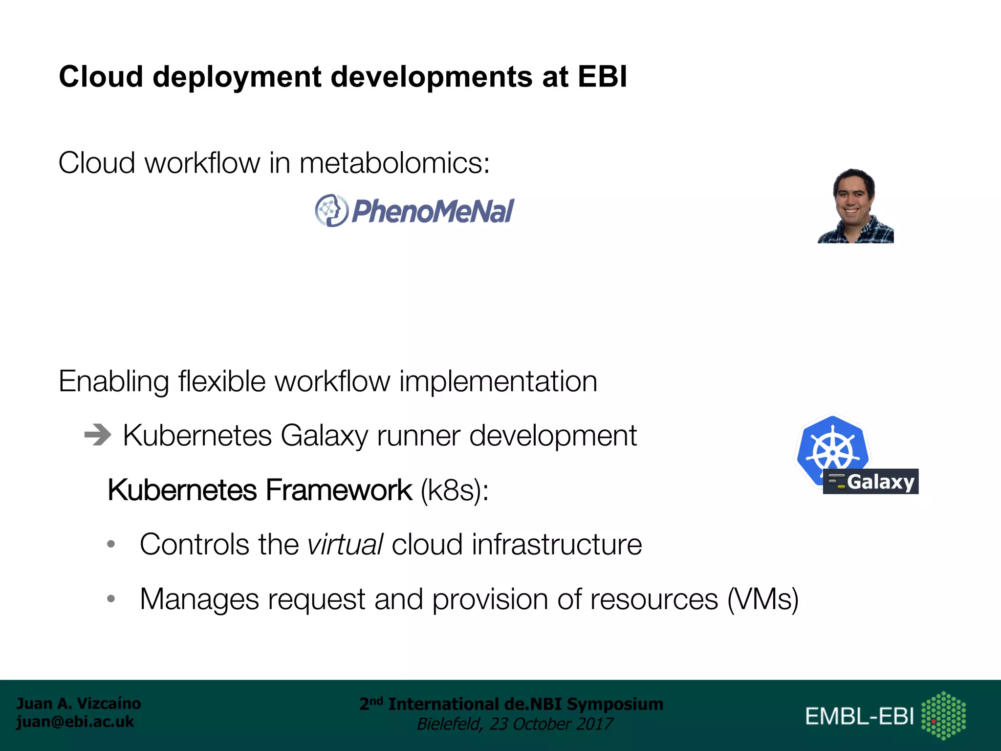 Juan A. Vizcaíno
juan@ebi.ac.uk
2nd International de.NBI Symposium
Bielefeld, 23 October 2017
Cloud deployment developments at EBI
Cloud workflow in metabolomics:
Enabling flexible workflow implementation
è Kubernetes Galaxy runner development
Kubernetes Framework (k8s):
• Controls the virtual cloud infrastructure
• Manages request and provision of resources (VMs)
 