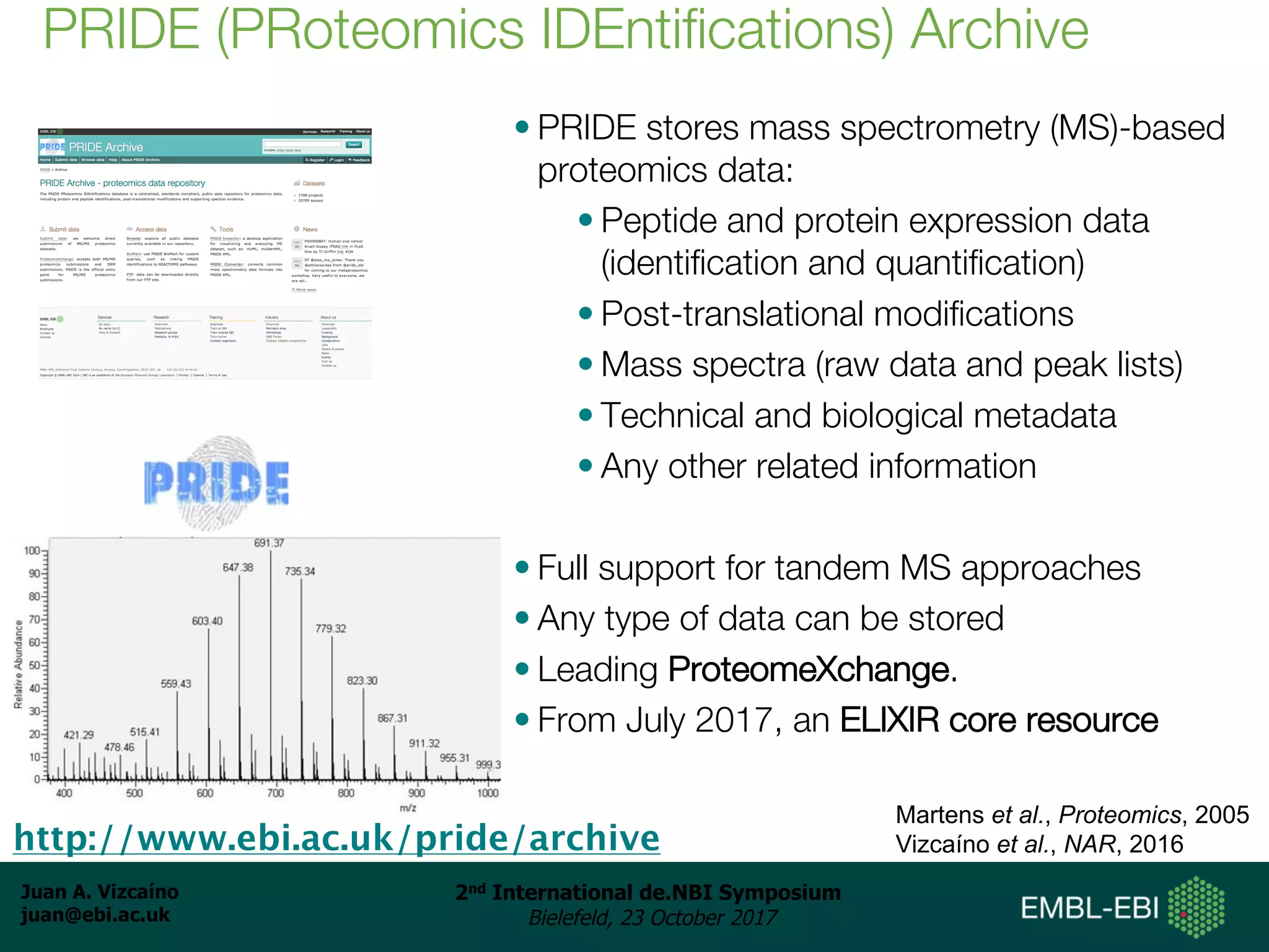 Juan A. Vizcaíno
juan@ebi.ac.uk
2nd International de.NBI Symposium
Bielefeld, 23 October 2017
• PRIDE stores mass spectrometry (MS)-based
proteomics data:
• Peptide and protein expression data
(identification and quantification)
• Post-translational modifications
• Mass spectra (raw data and peak lists)
• Technical and biological metadata
• Any other related information
• Full support for tandem MS approaches
• Any type of data can be stored
• Leading ProteomeXchange.
• From July 2017, an ELIXIR core resource
PRIDE (PRoteomics IDEntifications) Archive
http://www.ebi.ac.uk/pride/archive
Martens et al., Proteomics, 2005
Vizcaíno et al., NAR, 2016
 