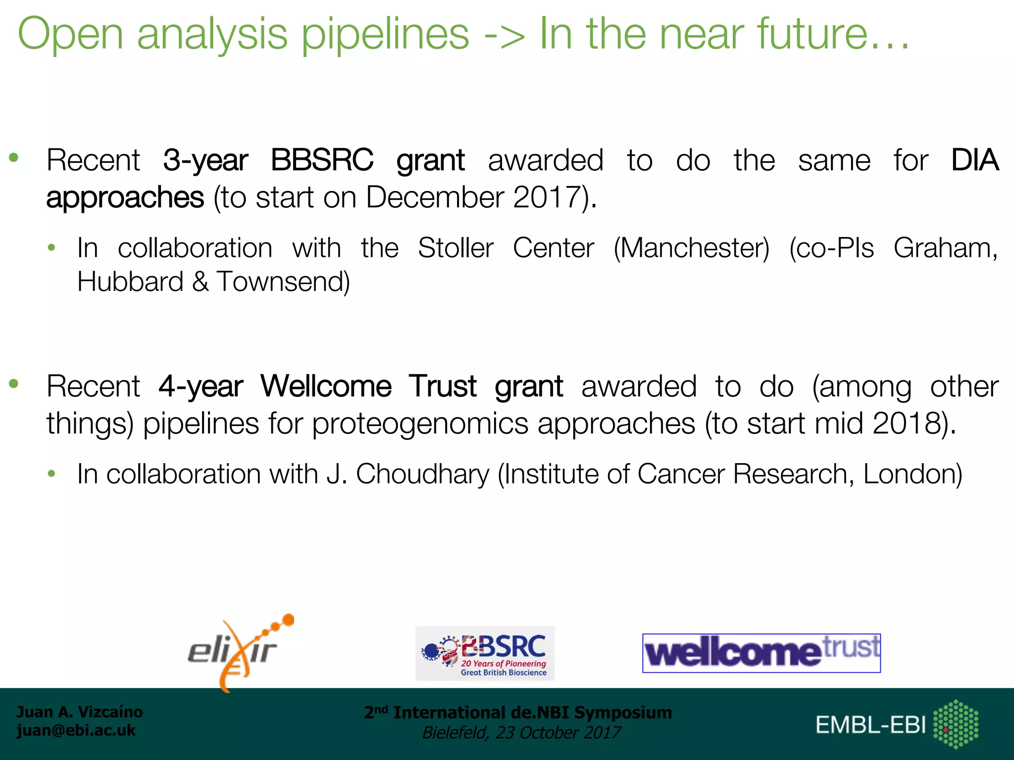 Juan A. Vizcaíno
juan@ebi.ac.uk
2nd International de.NBI Symposium
Bielefeld, 23 October 2017
Open analysis pipelines -> In the near future…
• Recent 3-year BBSRC grant awarded to do the same for DIA
approaches (to start on December 2017).
• In collaboration with the Stoller Center (Manchester) (co-PIs Graham,
Hubbard & Townsend)
• Recent 4-year Wellcome Trust grant awarded to do (among other
things) pipelines for proteogenomics approaches (to start mid 2018).
• In collaboration with J. Choudhary (Institute of Cancer Research, London)
 