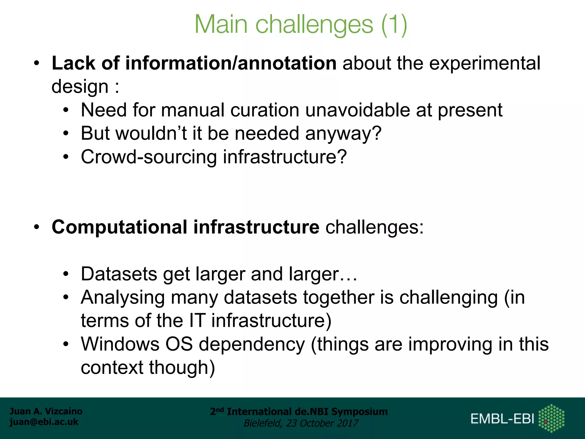 Juan A. Vizcaíno
juan@ebi.ac.uk
2nd International de.NBI Symposium
Bielefeld, 23 October 2017
Main challenges (1)
• Lack of information/annotation about the experimental
design :
• Need for manual curation unavoidable at present
• But wouldn’t it be needed anyway?
• Crowd-sourcing infrastructure?
• Computational infrastructure challenges:
• Datasets get larger and larger…
• Analysing many datasets together is challenging (in
terms of the IT infrastructure)
• Windows OS dependency (things are improving in this
context though)
 