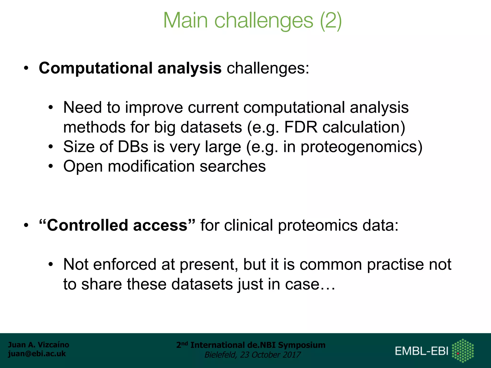 Juan A. Vizcaíno
juan@ebi.ac.uk
2nd International de.NBI Symposium
Bielefeld, 23 October 2017
Main challenges (2)
• Computational analysis challenges:
• Need to improve current computational analysis
methods for big datasets (e.g. FDR calculation)
• Size of DBs is very large (e.g. in proteogenomics)
• Open modification searches
• “Controlled access” for clinical proteomics data:
• Not enforced at present, but it is common practise not
to share these datasets just in case…
 