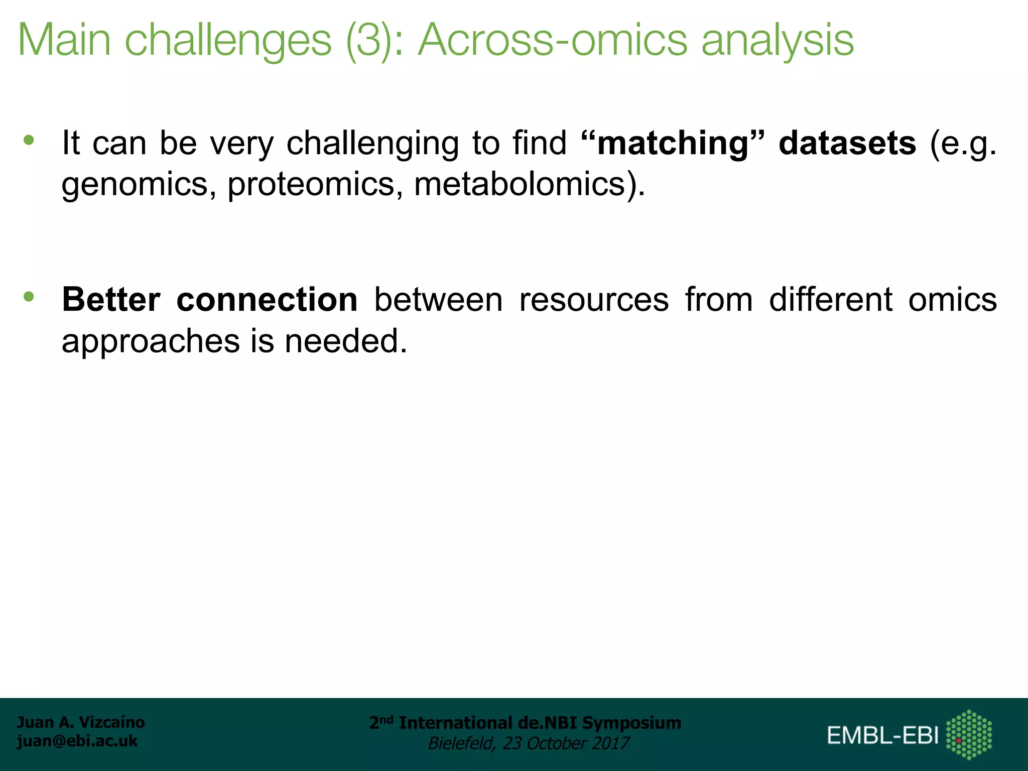 Juan A. Vizcaíno
juan@ebi.ac.uk
2nd International de.NBI Symposium
Bielefeld, 23 October 2017
Main challenges (3): Across-omics analysis
• It can be very challenging to find “matching” datasets (e.g.
genomics, proteomics, metabolomics).
• Better connection between resources from different omics
approaches is needed.
 