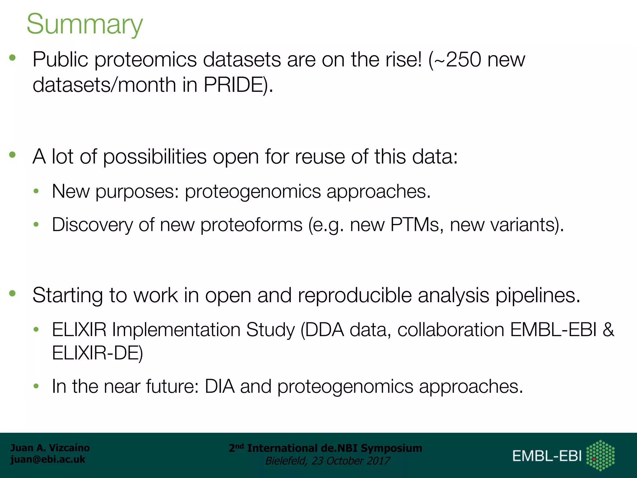 Juan A. Vizcaíno
juan@ebi.ac.uk
2nd International de.NBI Symposium
Bielefeld, 23 October 2017
Summary
• Public proteomics datasets are on the rise! (~250 new
datasets/month in PRIDE).
• A lot of possibilities open for reuse of this data:
• New purposes: proteogenomics approaches.
• Discovery of new proteoforms (e.g. new PTMs, new variants).
• Starting to work in open and reproducible analysis pipelines.
• ELIXIR Implementation Study (DDA data, collaboration EMBL-EBI &
ELIXIR-DE)
• In the near future: DIA and proteogenomics approaches.
 